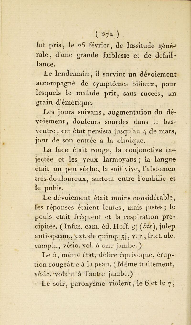 fut pris, le n5 février, cle lassitude géné-* raie, d’une grande faiblesse et de défail- lance. Le lendemain, il survint un dévoiement - accompagné de symptômes bilieux, pour lesquels le malade prit, sans succès, un grain d’émétique. Les jours suivans, augmentation du dé- voiement, douleurs sourdes dans le bas- ventre ; cet état persista jusqu’au 4 de mars, jour de son entrée à la clinique. La face était rouge, la conjonctive in- jectée et les yeux larmoyans ; la langue était un peu sèche, la soif vive, l’abdomen très-douloureux, surtout entre l'ombilic et le pubis. Le dévoiement était moins considérable, les réponses étaient lentes, mais justes; le pouls était fréquent et la respiration pré- cipitée. ( In fus. cam. éd. Hoff. 9j (fov), julep antLspasm., ext. de quinq. 5), v. l\, frict. aie. camph., vésic. vol. à une jambe.) Le 5, meme état, délire équivoque, érup- tion rougeâtre à la peau. (Même traitement, vésic. volant à l’autre jambe.) Le soir, paroxysme violent; le 6 et le 7.