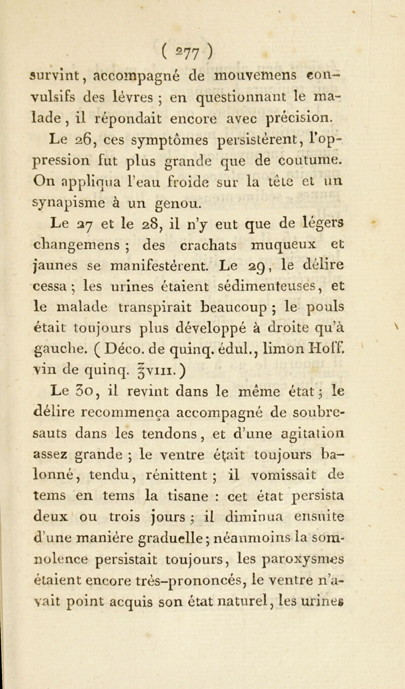 survînt, accompagné de mouvemens con- vulsifs des lèvres ; en questionnant le ma- lade , il répondait encore avec précision. Le 26, ces symptômes persistèrent, Top- pression fut plus grande que de coutume. On appliqua Teau froide sur la tète et un synapisme à un genou. Le 27 et le 28, il n’y eut que de légers changemens ; des crachats muqueux et jaunes se manifestèrent. Le 29, le délire cessa ; les urines étaient sédimenteuses, et le malade transpirait beaucoup ; le pouls était toujours plus développé à droite qu’à gauche. ( Déco, de quinq. édul., limon Hoff. vin de quinq. gvin. ) Le 3o, il revint dans le même état 5 le délire recommença accompagné de soubre- sauts dans les tendons, et d’une agitation assez grande ; le ventre était toujours ba- lonné, tendu, rénittent ; il vomissait de tems en tems la tisane : cet état persista deux ou trois jours ; il diminua ensuite d une manière graduelle; néanmoins la som- nolence persistait toujours, les paroxysmes étaient encore très-prononcés, le ventre n’a- vait point acquis son état naturel, les urines