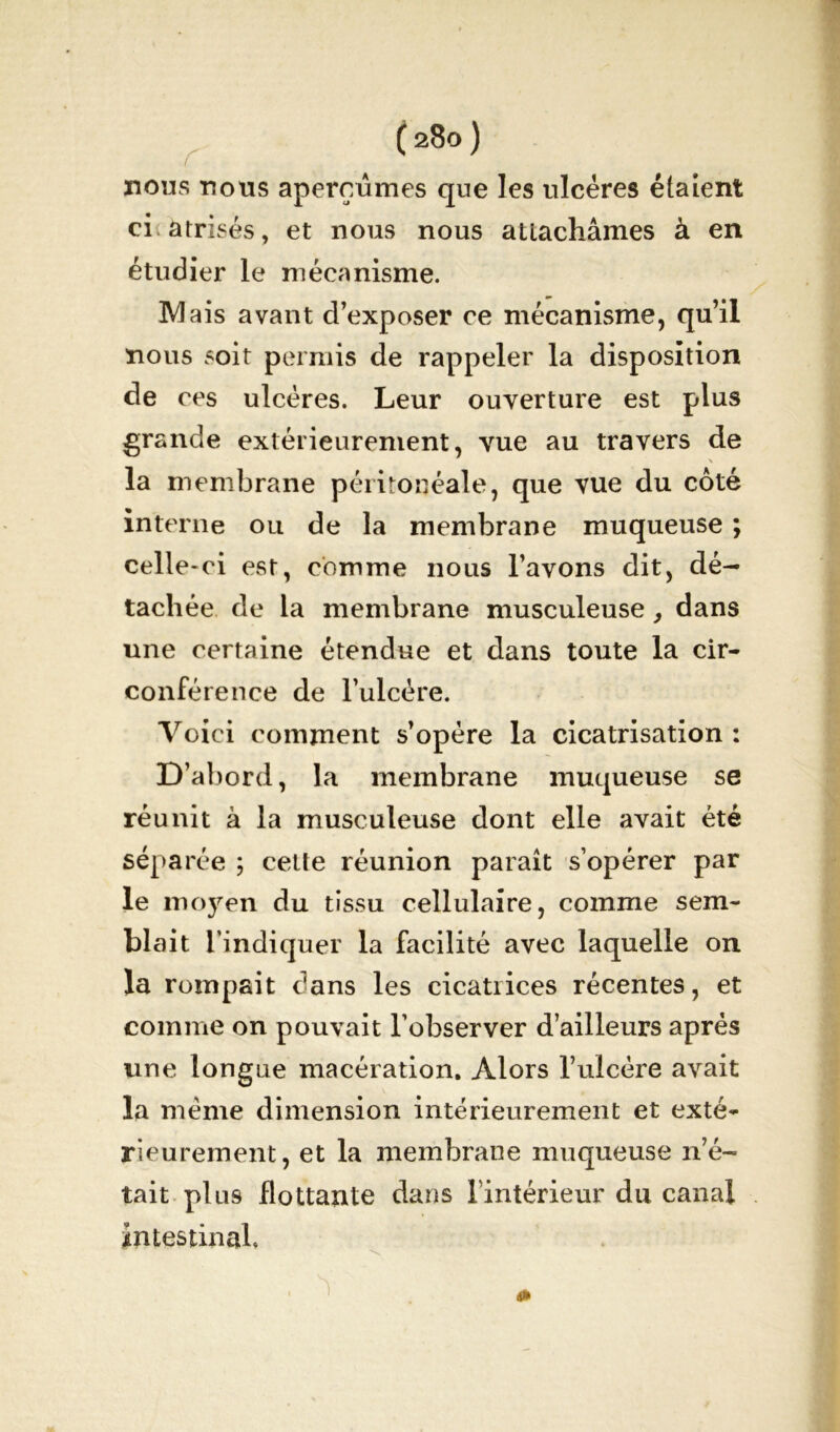 nous nous aperçûmes que les ulcères étaient ci a frisés, et nous nous attachâmes à en étudier le mécanisme. Mais avant d’exposer ce mécanisme, qu’il nous soit permis de rappeler la disposition de ces ulcères. Leur ouverture est plus grande extérieurement, vue au travers de la membrane péritonéale, que vue du côté interne ou de la membrane muqueuse ; celle-ci est, comme nous l’avons dit, dé- tachée de la membrane musculeuse, dans une certaine étendue et dans toute la cir- conférence de l’ulcère. Voici comment s’opère la cicatrisation : D’abord, la membrane muqueuse se réunit à la musculeuse dont elle avait été séparée ; cette réunion paraît s’opérer par le moyen du tissu cellulaire, comme sem- blait l’indiquer la facilité avec laquelle on la rompait dans les cicatrices récentes, et comme on pouvait l’observer d’ailleurs après une longue macération. Alors l’ulcère avait la même dimension intérieurement et exté- rieurement, et la membrane muqueuse n’é- tait plus flottante dans l’intérieur du canal intestinal. , ^ 4»