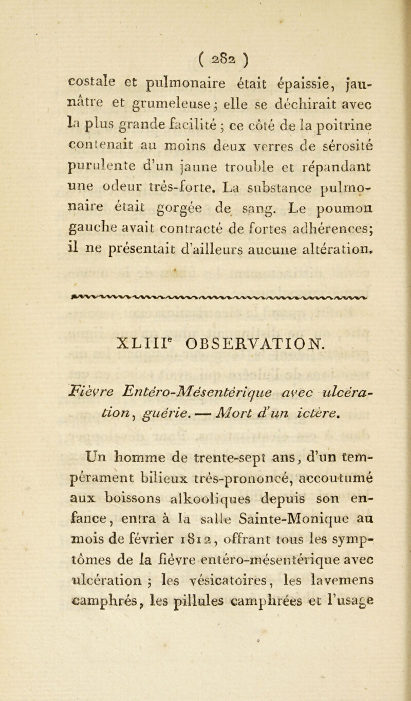 costale et pulmonaire était épaissie, jau- nâtre et grumeleuse ; elle se déchirait avec la plus grande facilité ; ce coté de la poitrine contenait au moins deux verres de sérosité purulente d’un jaune trouble et répandant une odeur très-forte. La substance pulrnç- naire était gorgée de sang. Le poumon gauche avait contracté de fortes adhérences; il ne présentait d’ailleurs aucune altération. XLIir OBSERVATION. Fièvre Entèro-IVLésentérique avec ulcéra- tion, guérie. — Mortel’un ictère. Un homme de trente-sept ans, d’un tem- pérament bilieux très-prononcé, accoutumé aux boissons alkooliques depuis son en- fance, entra à la salle Sainte-Monique au mois de février 1812, offrant tous les symp- tômes de la lièvre entéro-mésentérique avec ulcération ; les vésicatoires, les lavemens camphrés, les pillules camphrées et l’usage