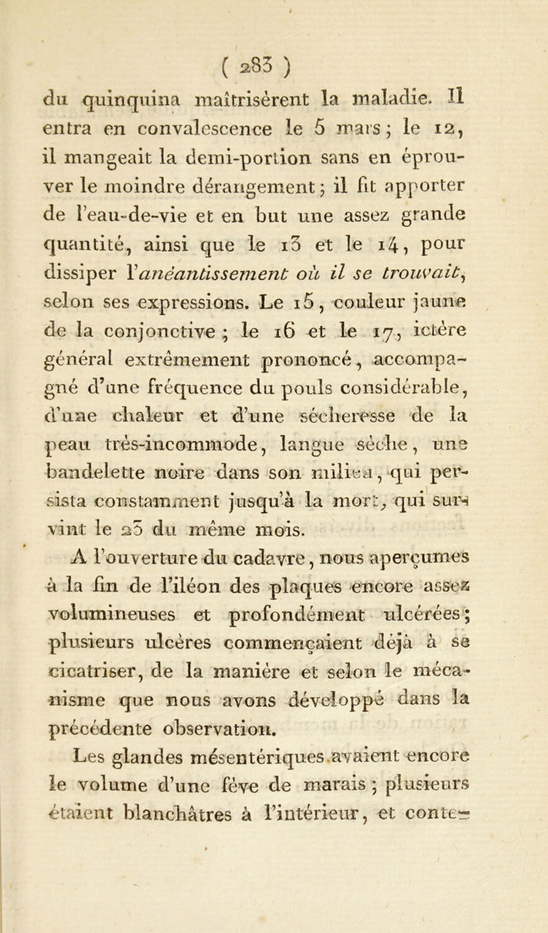 du quinquina maîtrisèrent la maladie. Il entra en convalescence le 5 mars; le 12, il mangeait la demi-portion sans en éprou- ver le moindre dérangement; il Fit apporter de l’eau-de-vie et en but une assez grande quantité, ainsi que le io et le i4, pour dissiper Xanéantissement ou il se trouvait, selon ses expressions. Le i5, couleur jaune de la conjonctive ; le 16 et le 17, ictère général extrêmement prononcé, accompa- gné d’une fréquence du pouls considérable, d’une chaleur et d’une sécheresse de la peau très-incommode, langue sèche, une bandelette noire dans son milieu, qui per- sista constamment jusqu’à la mort; qui surn vint le 25 du même mois. A l’ouverture du cadavre, nous aperçûmes à la hn de l’iléon des plaques encore assez volumineuses et profondément ulcérées ; plusieurs ulcères commençaient déjà à se cicatriser, de la manière et selon le méca- nisme que nous avons développé dans la précédente observation. Les glandes mésentériques avaient encore le volume d’une fève de marais ; plusieurs étaient blanchâtres à l’intérieur, et conter