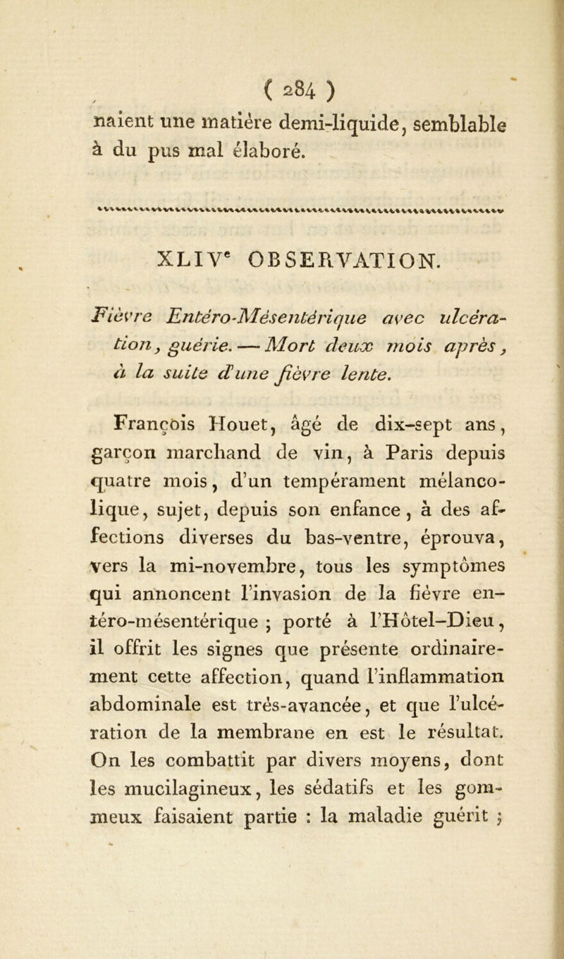 ( ) naient une matière demi-liquide, semblable à du pus mal élaboré. XLIVe OBSERVATION. Fièvre Entéro-Mèsentérique avec ulcéra- tion 9 guérie. — Mort deux mois après > à la suite dune fièvre lente. François Houet, âgé de dix-sept ans, garçon marchand de vin, à Paris depuis quatre mois, d’un tempérament mélanco- lique, sujet, depuis son enfance, à des af- fections diverses du bas-ventre, éprouva, vers la mi-novembre, tous les symptômes qui annoncent l’invasion de la fièvre en- iéro-mésentérique \ porté à l’Hôtel-Dieu, il offrit les signes que présente ordinaire- ment cette affection, quand l’inflammation abdominale est très-avancée, et que l’ulcé- ration de la membrane en est le résultat. On les combattit par divers moyens, dont les mucilagineux, les sédatifs et les gom- meux faisaient partie : la maladie guérit $