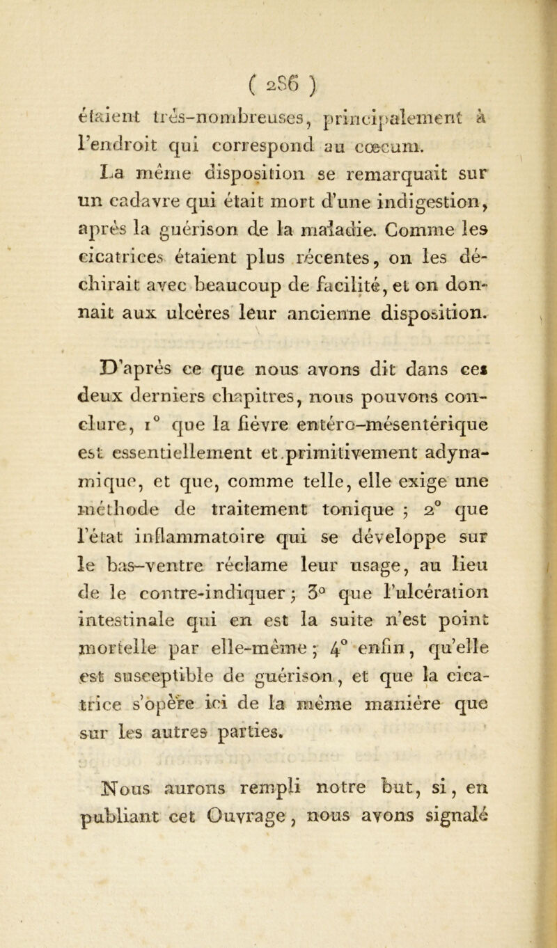 étaient très-nombreuses, principalement k l’endroit qui correspond au cæcum. La même disposition se remarquait sur un cadavre qui était mort d’une indigestion, après la guérison de la maladie. Comme les cicatrices étaient plus récentes, on les dé- chirait avec beaucoup de facilité, et on don- nait aux ulcères leur ancienne disposition. D’après ce que nous avons dit dans cei deux derniers chapitres, nous pouvons con- clure, i° que la lièvre entéro-mésentérique est essentiellement et.primitivement adyna- mique, et que, comme telle, elle exige une méthode de traitement tonique ; 2° que l’état inflammatoire qui se développe sur le bas-ventre réclame leur usage, au lieu de le cor.tre-indiquer ; 3° que l’ulcération intestinale qui en est la suite n’est point mortelle par elle-même ; 4° enfin, quelle est susceptible de guérison, et que la cica- trice s’opère ici de la meme manière que sur les autres parties. Nous aurons rempli notre but, si, en publiant cet Ouvrage , nous avons signalé