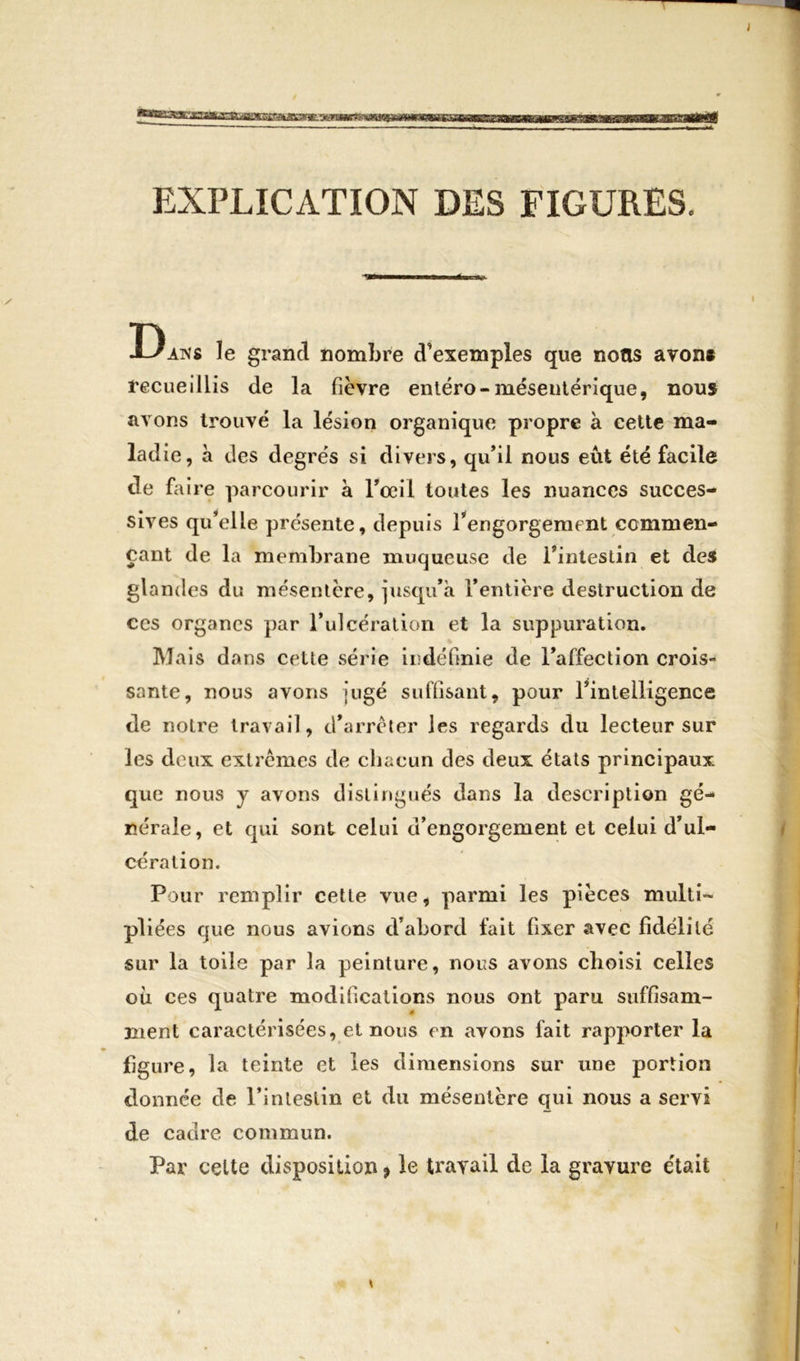 T I asfcxsstfESGeakaaHEs EXPLICATION DES FIGURES. ’VÉMHMMaMÉBOW. X ' ' ! Dans le grand nombre d’exemples que notis avons recueillis de la fièvre entéro-mésentérique, nous avons trouvé la lésion organique propre à cette ma- ladie, à des degrés si divers, qu’il nous eût été facile de faire parcourir à l’œil toutes les nuances succes- sives qu’elle présente, depuis l’engorgement commen- çant de la membrane muqueuse de l’intestin et des glandes du mésentère, jusqu’à l’entière destruction de ces organes par l’ulcération et la suppuration. Mais dans cette série indéfinie de l’affection crois- sante, nous avons jugé suffisant, pour l’intelligence de notre travail, d’arrêter les regards du lecteur sur les deux extrêmes de chacun des deux états principaux que nous y avons distingués dans la description gé- nérale, et qui sont celui d’engorgement et celui d’ul- cération. Pour remplir cette vue, parmi les pièces multi- pliées que nous avions d’abord fait fixer avec fidélité sur la toile par la peinture, nous avons choisi celles où ces quatre modifications nous ont paru suffisam- ment caractérisées, et nous en avons fait rapporter la ure, la teinte et les dimensions sur une portion donnée de l’intestin et du mésentère qui nous a servi de cadre commun. Par celte disposition * le travail de la gravure était