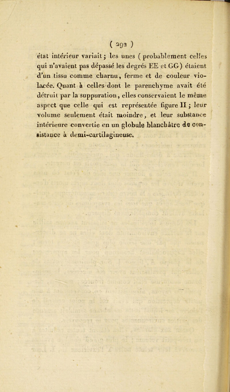 ( a93 ) état intérieur variait; les unes (probablement celles qui n'avaient pas dépassé les degrés EE et GG) étaient d’un tissu comme charnu, ferme et de couleur vio- lacée. Quant à celles dont le parenchyme avait été détruit par la suppuration, elles conservaient le même aspect que celle qui est représentée figure 11 ; leur volume seulement était moindre, et leur substance intérieure convertie en un globule blanchâtre de con- sistance à demi-cartilagineuse»