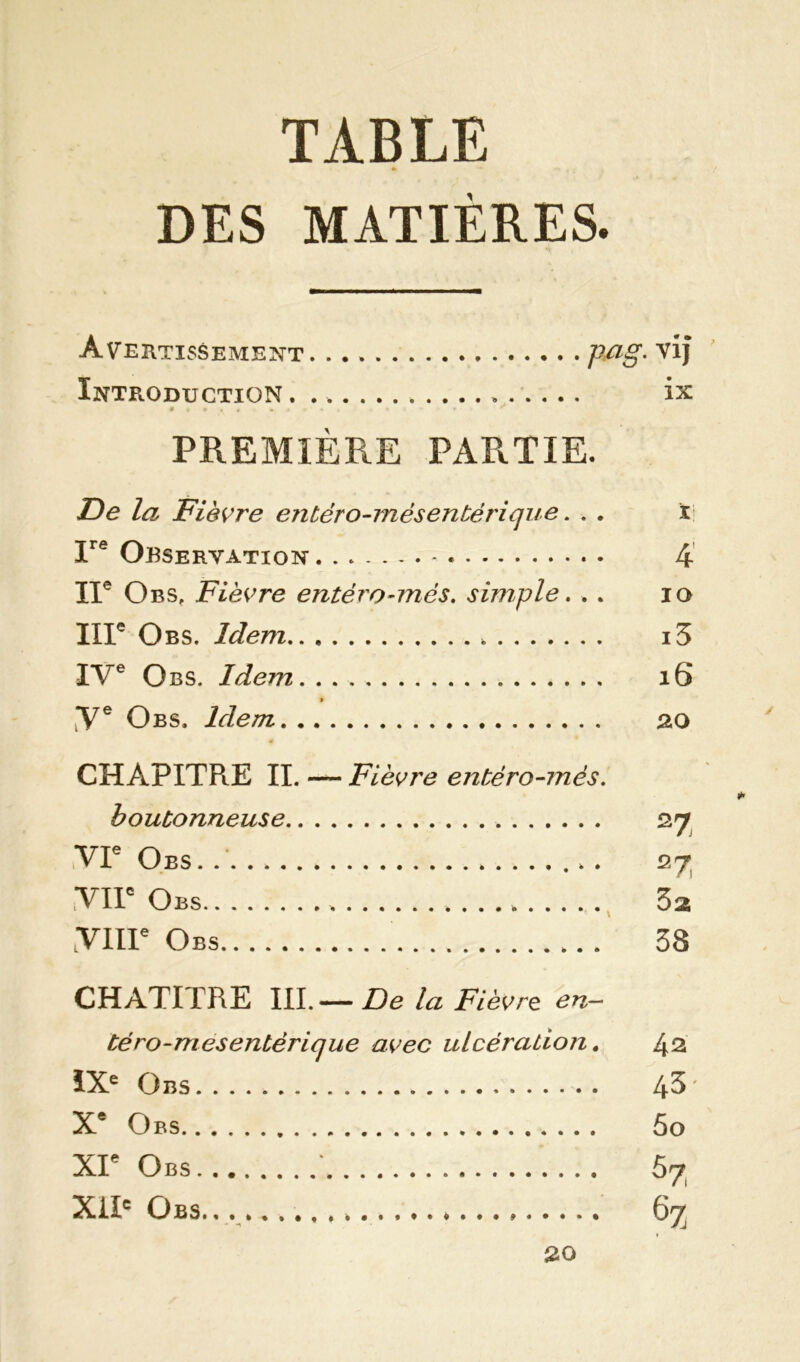 TABLE DES MATIÈRES. Avertissement. pa§- Introduction ix PREMIÈRE PARTIE. De la Fièvre entéro-mèsentérique. . . t Ire Observation 4 IIe Obs, Fièvre entéro-més. simple. . . 10 IIIe Obs. Idem i3 IVe Obs. Idem. . . 16 » 'Ve Obs. Idem 20 CHÀPITPuE II. — Fièvre entéro-més. boutonneuse 27 VIe Obs . 27 VIIe Obs 3a VIH6 Obs 38 CHAPITRE IIIDe la Fièvre en~ téro-mesentérique avec ulcération. 42 IXe Obs 4^' Xe Obs 5o XIe Obs : 57 XIIe Obs.. . 67