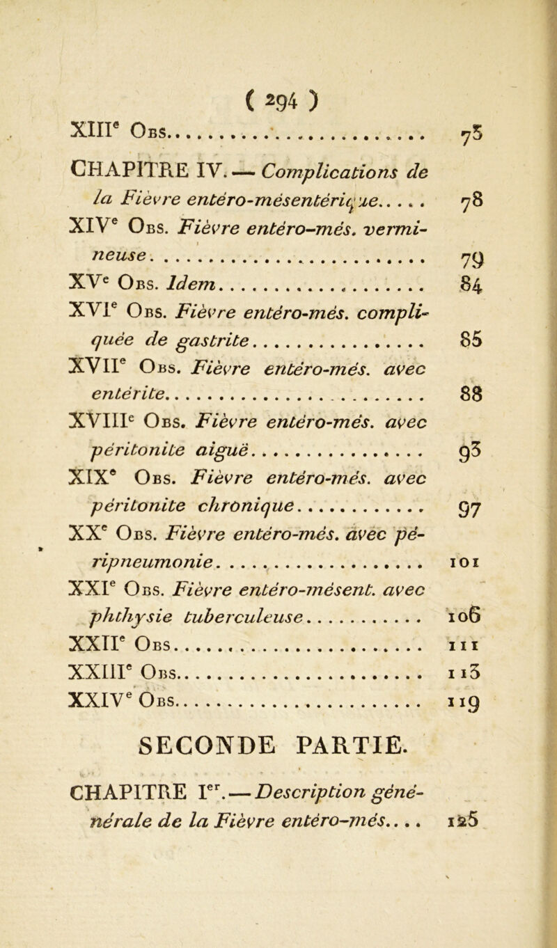 XIIIe Obs 75 CHAPITRE IV. — Complications de la Fièvre entéro-mésentérique 78 XIVe Obs. Fièvre entéro-més. vermi- 1 ,* neuse yy XVe Obs. Idem 84 XVIe Obs. Fièvre entéro-més. compli- quée de gastrite 85 XVIIe O bs. Fièvre entéro-més. avec entérite 88 XVIIIe Obs. Fièvre entéro-més. avec péritonite aigue 93 XIXe Obs. Fièvre entéro-més. avec péritonite chronique <57 XXe Obs. Fièvre entéro-més. avec pé- » ripneumonie 101 XXIe Obs. Fièvre entéro-mésent. avec phtliysie tuberculeuse 106 XXIIe Obs ni XXIIIe Obs n3 XXIVe Obs 1x9 SECONDE PARTIE. CHAPITRE 1er. — Description gène- né raie de la Fièvre entéro-més.... ia5