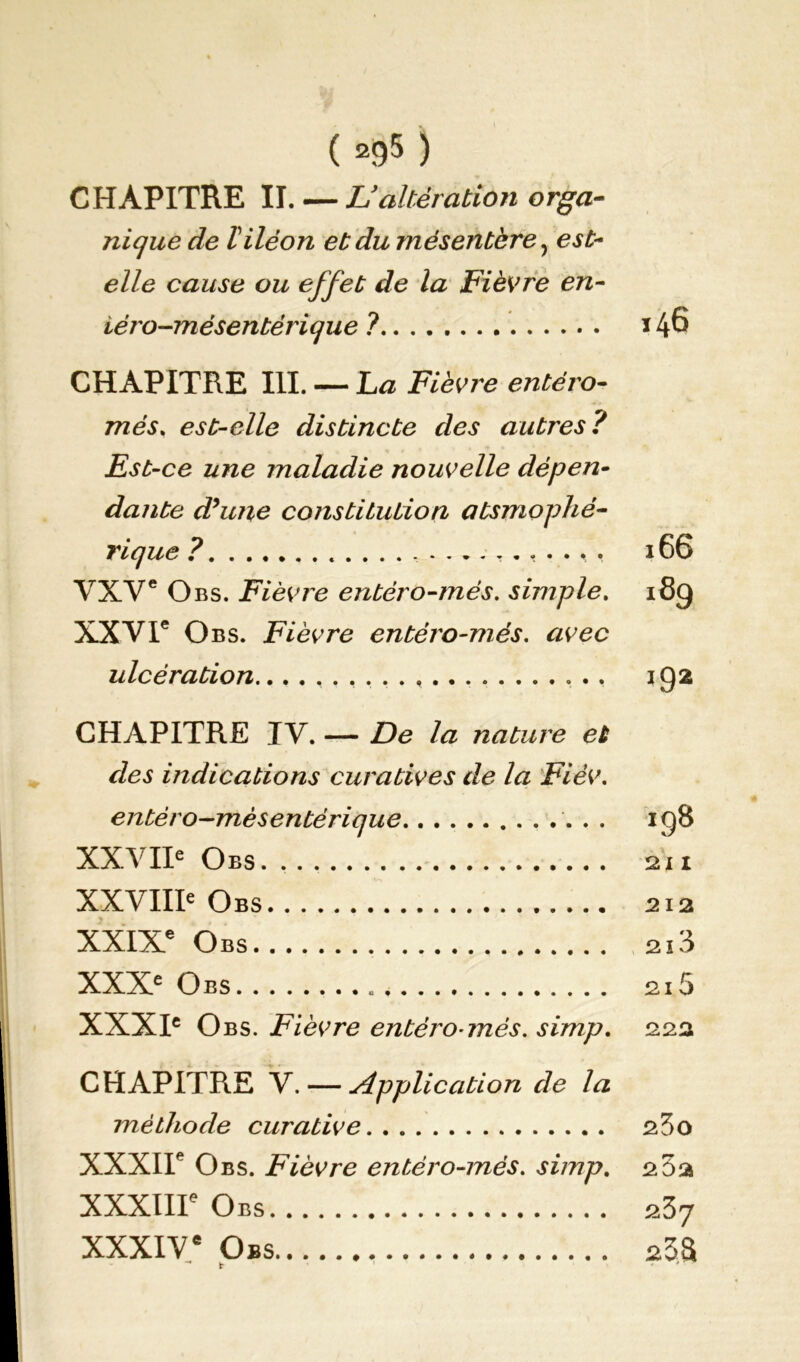 CHAPITRE IL — Lyaltération orga- nique de Viléon et du mésentère y est- elle cause ou effet de la Fièvre en- iéro-mésentèrique ? 146 CHAPITRE III. — La Fièvre entéro- mes. est-elle distincte des autres? Est-ce une maladie nouvelle dépen- dante dhme constiLution atsmophé- rique ? , .... , . VXVe Obs. Fièvre entéro-més. simple. XXVIe O bs. Fièvre entéro-més. avec ulcération 166 189 192 CHAPITRE IV. — De la nature et des indications curatives de la Fièv. entéro—mésentérique IÇ)8 XXVIIe Oes. 211 XXVIIIe Obs 212 XXIXe Obs 213 XXXe Obs 215 XXXIe Obs. Fièvre entéro-més. simp. 222 CHAPITRE V. — Application de la méthode curative 23o XXXIIe Obs. Fièvre entéro-més. simp. 2 5a XXXIIIe Obs 237 XXXIVe Obs sSS -* t '