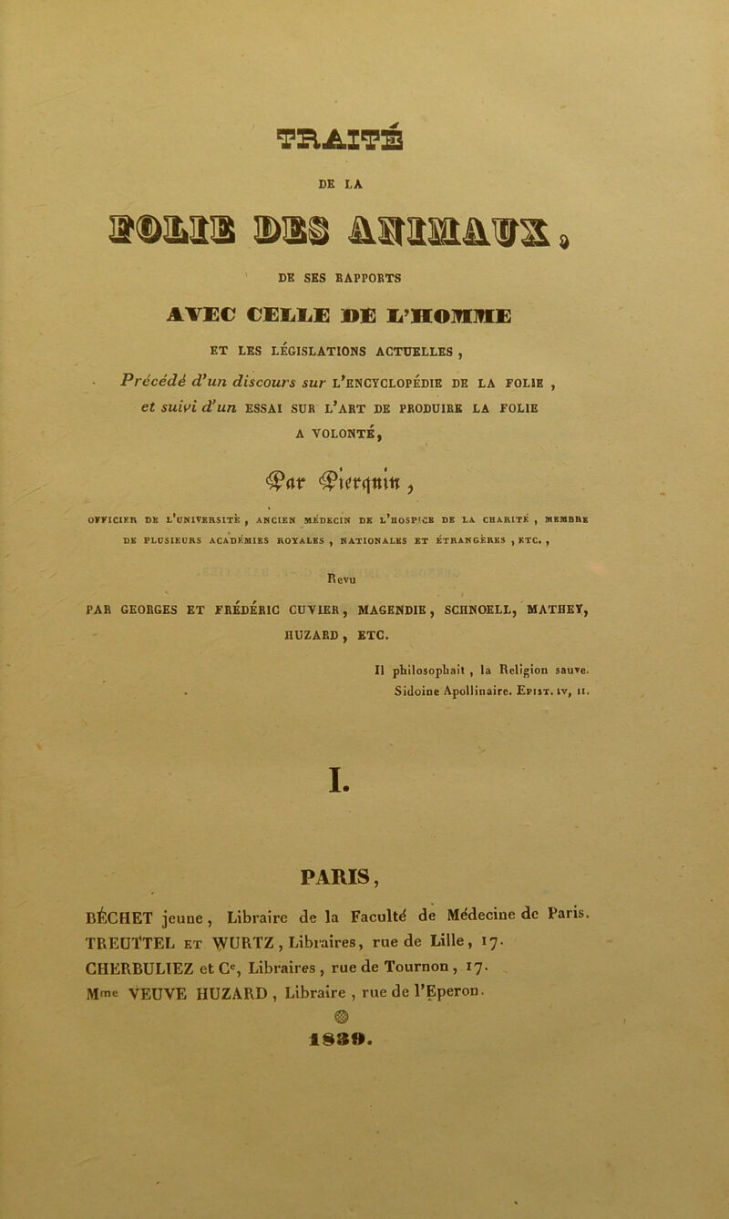 TRAITÉ DK LA idmi ©ai mrmuia» DK SES RAPPORTS AVEC CEMiE DE E HOMME ET LES LÉGISLATIONS ACTUELLES , Précédé d’un discours sur l’encyclopédie de la folie , et suivi d’un essai sur l’art de produire la folie A VOLONTÉ, t $?w<\n\n ? OFFICIER ns l’uNIVERSITE , ANCIEN MEDECIN DK l’hoSP'CB DE LA CHARITÉ , MEMBRE DE PLUSIEURS ACADÉMIES ROYALES, NATIONALES ET ÉTRANGÈRES , ETC. , Revu ' . i PAR GEORGES ET FRÉDÉRIC CUVIER, MAGENDIE, SCHNOELL, MATHEY, IlUZARD , ETC. Il philosophait , la Religion sauve. . Sidoine Apollinaire. Epist.iv, ii. I. PARIS, BÉCHET jeune, Libraire de la Faculté de Médecine de Paris. TREUÎTEL et WURTZ , Libraires, rue de Lille, 17. CHERBULTEZ et Cc, Libraires, rue de Tournon , 17. Mme VEUVE HUZÀRD , Libraire , rue de l’Eperon. ® 1830