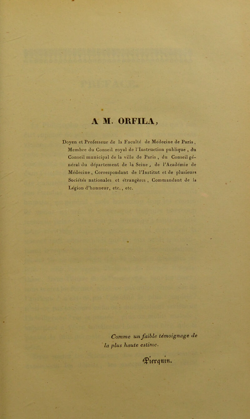 A M. ORFILA, Doyen et Professeur de la Faculté de Médecine de Paris , Membre du Conseil royal de l’Instruction publique , du Conseil municipal de la ville de Paris, du Conseil gé- néral du département de la Seine, de l’Académie de Médecine , Correspondant de l’Institut et de plusieurs Sociétés nationales et étrangères , Commandant de la Légion d’honneur, etc., etc. Comme un faible témoignage de la plus haute estime.