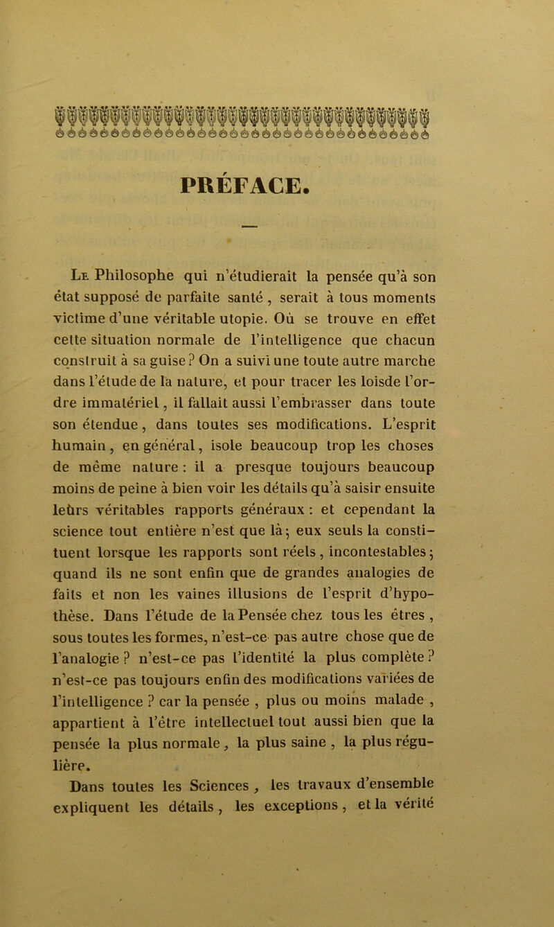 PREFACE. Le Philosophe qui n’étudierait la pensée qu’à son état supposé de parfaite santé , serait à tous moments victime d’une véritable utopie. Où se trouve en effet cette situation normale de l’intelligence que chacun construit à sa guise ? On a suivi une toute autre marche dans l’étude de la nature, et pour tracer les loisde l’or- dre immatériel, il fallait aussi l’embrasser dans toute son étendue , dans toutes ses modifications. L’esprit humain, en général, isole beaucoup trop les choses de même nature : il a presque toujours beaucoup moins de peine à bien voir les détails qu’à saisir ensuite leùrs véritables rapports généraux : et cependant la science tout entière n’est que là; eux seuls la consti- tuent lorsque les rapports sont réels, incontestables; quand ils ne sont enfin que de grandes analogies de faits et non les vaines illusions de l’esprit d’hypo- thèse. Dans l’étude de la Pensée chez tous les êtres, sous toutes les formes, n’est-ce pas autre chose que de l’analogie? n’est-ce pas l’identité la plus complète ? n’est-ce pas toujours enfin des modifications variées de l’intelligence ? car la pensée , plus ou moins malade , appartient à l’être intellectuel tout aussi bien que la pensée la plus normale, la plus saine , la plus régu- lière. Dans toutes les Sciences , les travaux d’ensemble expliquent les détails, les exceptions, et la vérité