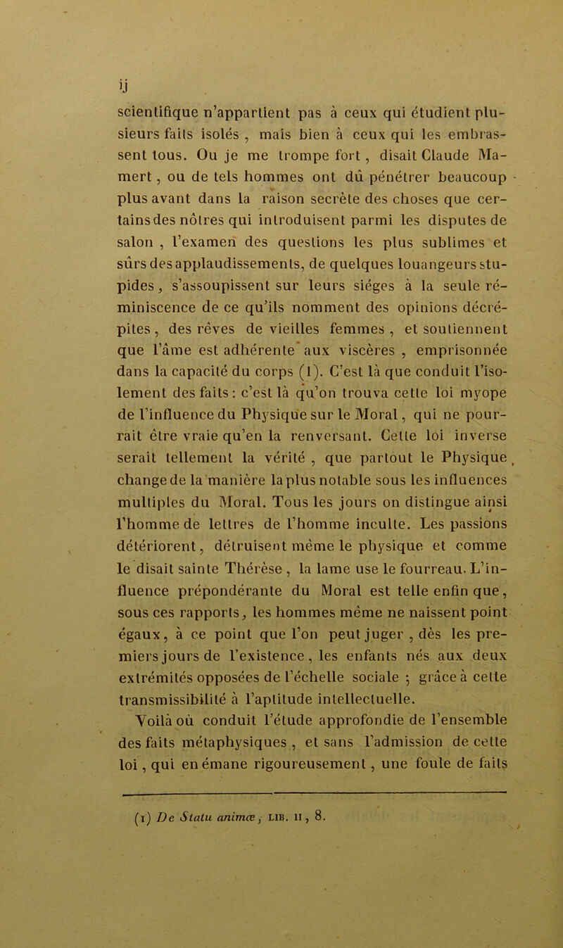 ij scientifique n’appartient pas à ceux qui étudient plu- sieurs faits isolés , mais bien à ceux qui les embras- sent tous. Ou je me trompe fort , disait Claude Ma- mert, ou de tels hommes ont dû pénétrer beaucoup - plus avant dans la raison secrète des choses que cer- tains des nôtres qui introduisent parmi les disputes de salon , l’examen des questions les plus sublimes et sûrs des applaudissements, de quelques louangeurs stu- pides , s’assoupissent sur leurs sièges à la seule ré- miniscence de ce qu’ils nomment des opinions décré- pites , des rêves de vieilles femmes, et soutiennent que l’âme est adhérente aux viscères , emprisonnée dans la capacité du corps (l). C’est là que conduit l’iso- lement des faits: c’est là qu’on trouva cette loi myope de l’influence du Physique sur le Moral, qui ne pour- rait être vraie qu’en la renversant. Celte loi inverse serait tellement la vérité, que partout le Physique, change de la manière la plus notable sous les influences multiples du Moral. Tous les jours on distingue ainsi l’homme de lettres de l’homme inculte. Les passions détériorent, détruisent même le physique et comme le disait sainte Thérèse , la lame use le fourreau. L’in- fluence prépondérante du Moral est telle enfin que, sous ces rapports, les hommes même ne naissent point égaux, à ce point que l’on peut juger , dès les pre- miers jours de l’existence, les enfants nés aux deux extrémités opposées de l’échelle sociale-, grâce à celle transmissibilité à l’aptitude intellectuelle. Yoilà où conduit l’étude approfondie de l’ensemble des faits métaphysiques , et sans l’admission de celle loi, qui en émane rigoureusement, une foule de faits (i) De Sialu animœ, lib. U, 8.