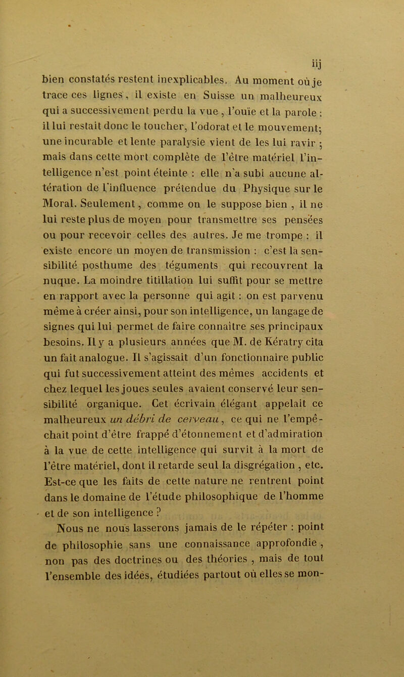 “J bien constatés restent inexplicables. Au moment où je trace ces lignes, il existe en Suisse un malheureux qui a successivement perdu la vue , l’ouïe et la parole : il lui restait donc le toucher, l’odorat et le mouvement-, une incurable et lente paralysie vient de les lui ravir ; mais dans celte mort complète de l’être matériel l’in- telligence n’est point éteinte : elle n'a subi aucune al- tération de l’influence prétendue du Physique sur le Moral. Seulement, comme on le suppose bien , il ne lui reste plus de moyen pour transmettre ses pensées ou pour recevoir celles des autres. Je me trompe : il existe encore un moyen de transmission : c’est la sen- sibilité posthume des téguments qui recouvrent la nuque. La moindre titillation lui suffit pour se mettre en rapport avec la personne qui agit : on est parvenu même à créer ainsi, pour son intelligence, un langage de signes qui lui permet de faire connaître ses principaux besoins. Il y a plusieurs années que M. de Kératry cita un fait analogue. Il s’agissait d’un fonctionnaire public qui fut successivement atteint des mêmes accidents et chez lequel les joues seules avaient conservé leur sen- sibilité organique. Cet écrivain élégant appelait ce malheureux un débri de caveau , ce qui ne l’empê- chait point d’être frappé d’étonnement et d’admiration à la vue de cette intelligence qui survit à la mort de l’être matériel, dont il retarde seul la disgrégalion , etc. Est-ce que les faits de cette nature ne rentrent point dans le domaine de l’étude philosophique de l’homme et de son intelligence ? Nous ne nous lasserons jamais de le répéter : point de philosophie sans une connaissance approfondie , non pas des doctrines ou des théories , mais de tout l’ensemble des idées, étudiées partout où elles se mon-