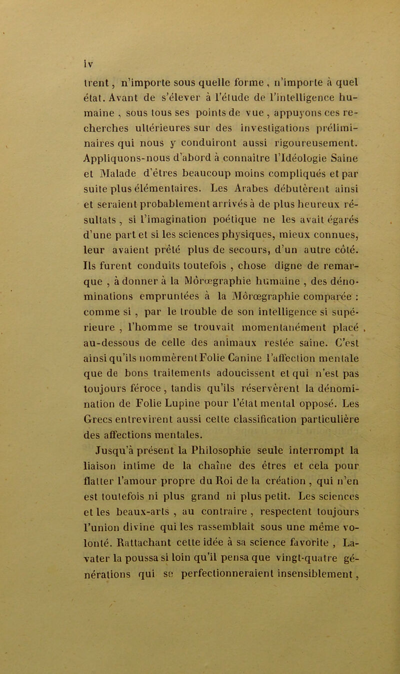 ti ent, n’importe sous quelle forme , n’importe à quel étal. Avant de s’élever à l’élude de l’intelligence hu- maine , sous tous ses points de vue , appuyons ces re- cherches ultérieures sur des investigations prélimi- naires qui nous y conduiront aussi rigoureusement. Appliquons-nous d’abord à connaître l’Idéologie Saine et Malade d’étres beaucoup moins compliqués et par suite plus élémentaires. Les Arabes débutèrent ainsi et seraient probablement arrivés à de plus heureux ré- sultats , si l’imagination poétique ne les avait égarés d’une part et si les sciences physiques, mieux connues, leur avaient prêté plus de secours, d’un autre côté. Ils furent conduits toutefois , chose digne de remar- que , adonner à la Môrœgraphie humaine , des déno- minations empruntées à la Môrœgraphie comparée : comme si , par le trouble de son intelligence si supé- rieure , l’homme se trouvait momentanément placé , au-dessous de celle des animaux restée saine. C’est ainsi qu’ils nommèrent Folie Canine l’affection mentale que do bons traitements adoucissent et qui n’est pas toujours féroce , tandis qu’ils réservèrent la dénomi- nation de Folie Lupine pour l’étal mental opposé. Les Grecs entrevirent aussi celle classification particulière des affections mentales. Jusqu’à présent la Philosophie seule interrompt la liaison intime de la chaîne des êtres et cela pour flatter l’amour propre du Roi de la création , qui n’en est toutefois ni plus grand ni plus petit. Les sciences et les beaux-arts, au contraire, respectent toujours l’union divine qui les rassemblait sous une même vo- lonté. Rattachant celte idée à sa science favorite , La- vater la poussa si loin qu’il pensa que vingt-quatre gé- nérations qui se perfectionneraient insensiblement,