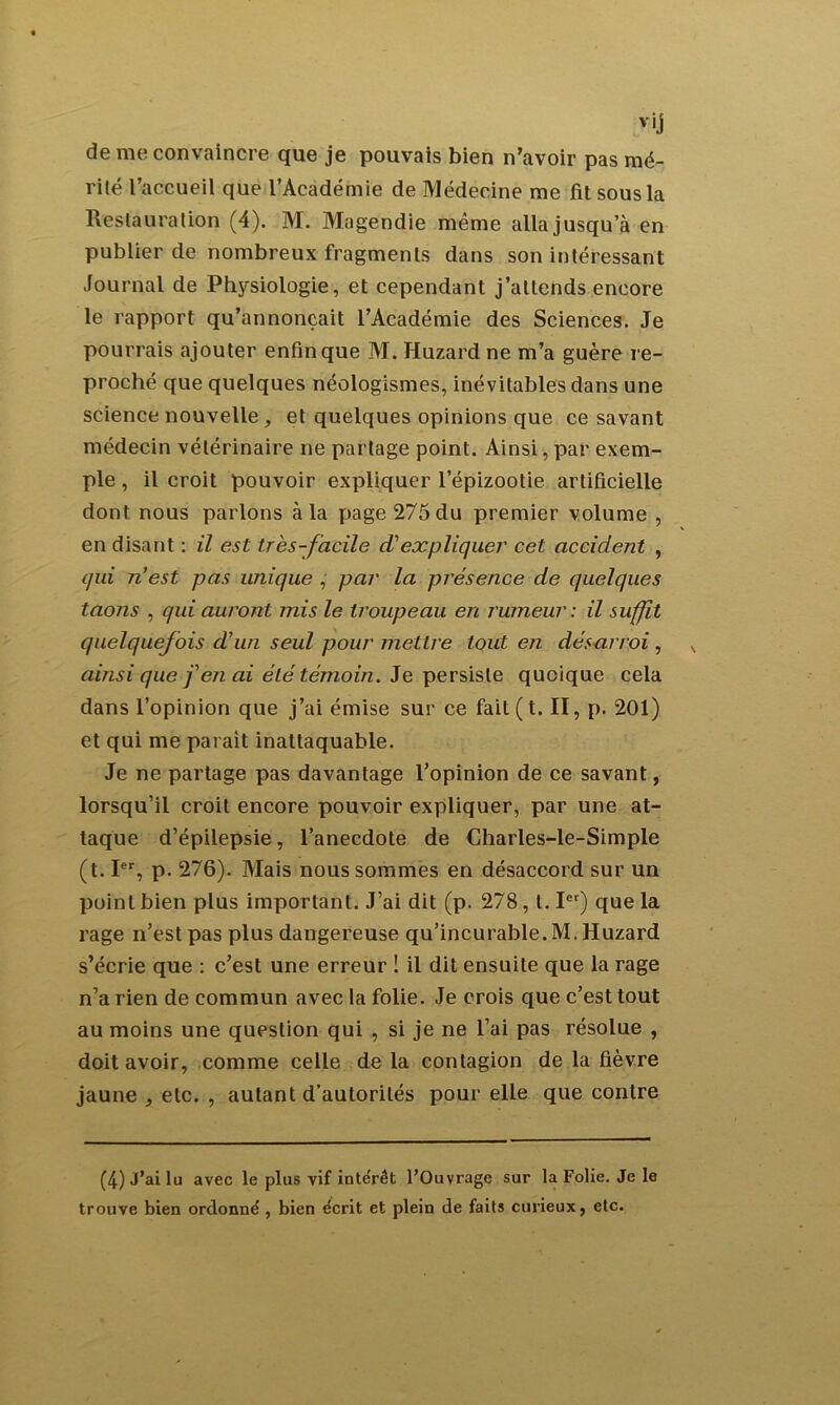 v'j de me convaincre que je pouvais bien n’avoir pas mé- rité l’accueil que l’Académie de Médecine me fit sous la Restauration (4). M. Magendie même alla jusqu’à en publier de nombreux fragments dans son intéressant Journal de Physiologie, et cependant j’attends encore le rapport qu’annonçait l’Académie des Sciences. Je pourrais ajouter enfin que M. Huzard ne m’a guère r e- proché que quelques néologismes, inévitables dans une science nouvelle , et quelques opinions que ce savant médecin vétérinaire ne partage point. Ainsi, par exem- ple , il croit pouvoir expliquer l’épizootie artificielle dont nous parlons à la page 275 du premier volume , en disant : il est très-facile d'expliquer cet accident , qui n’est pas unique , par la présence de quelques taons , qui auront mis le troupeau en rumeur: il suffit quelquefois d’un seul pour mettre tout en désarroi , ainsi que f en ai été témoin. Je persiste quoique cela dans l’opinion que j’ai émise sur ce fait ( t. II, p. 201) et qui me parait inattaquable. Je ne partage pas davantage l’opinion de ce savant, lorsqu’il croit encore pouvoir expliquer, par une at- taque d’épilepsie, l’anecdote de Charles-le-Simple (t. Ier, p. 276). Mais nous sommes en désaccord sur un point bien plus important. J’ai dit (p. 278, t. Ier) que la rage n’est pas plus dangereuse qu’incurable. M. Huzard s’écrie que : c’est une erreur ! il dit ensuite que la rage n’a rien de commun avec la folie. Je crois que c’est tout au moins une question qui , si je ne l’ai pas résolue , doit avoir, comme celle de la contagion de la fièvre jaune , etc. , autant d’autorités pour elle que contre (4) J’ai lu avec le plus vif intérêt l’Ouvrage sur la Folie. Je le trouve bien ordonné , bien écrit et plein de faits curieux, etc.