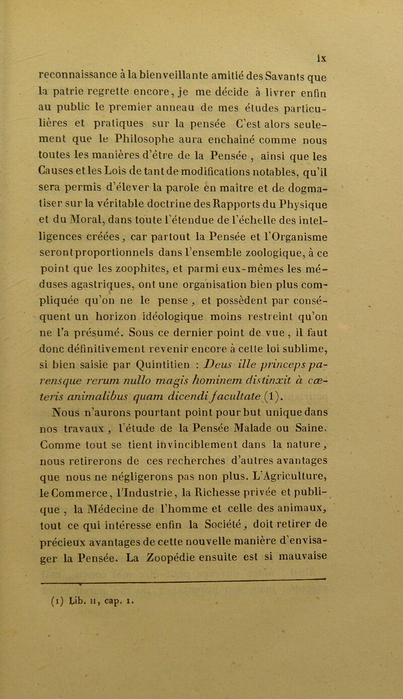 reconnaissance à la bienveillante amitié des Savants que la patrie regrette encore, je me décide à livrer enfin au public le premier anneau de mes études particu- lières et pratiques sur la pensée C’est alors seule- ment que le Philosophe aura enchaîné comme nous toutes les manières d’être de la Pensée , ainsi que les Causes et les Lois de tant de modifications notables, qu’il sera permis d’élever la parole en maître et de dogma- tiser sur la véritable doctrine des Rapports du Physique et du Moral, dans toute l’étendue de l’échelle des intel- ligences créées, car partout la Pensée et l’Organisme seronlproporlionnels dans l’ensemble zoologique, à ce point que les zoophites, et parmi eux-mêmes les mé- duses agastriques, ont une organisation bien plus com- pliquée qu’on ne le pense , et possèdent par consé- quent un horizon idéologique moins restreint qu’on ne l’a présumé. Sous ce dernier point de vue, il faut donc définitivement revenir encore à celte loi sublime, si bien saisie par Quintilien : Deus ille princeps pa- rensque rerum nullo magis hominem distinxit à cœ- teris animalibus quam dicendiJacultate (1). Nous n’aurons pourtant point pour but unique dans nos travaux , l’étude de la Pensée Malade ou Saine. Comme tout se tient invinciblement dans la nature, nous retirerons de ces recherches d’autres avantages que nous ne négligerons pas non plus. L’Agriculture, le Commerce, l’Industrie, la Richesse privée et publi- que , la Médecine de l’homme et celle des animaux, tout ce qui intéresse enfin la Société, doit retirer de précieux avantages de cette nouvelle manière d’envisa- ger la Pensée. La Zoopédie ensuite est si mauvaise (i) Lib. n, cap. 1.