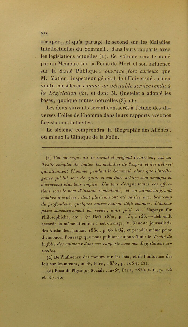 occuper, et qu’a partagé le second sur les Maladies Intellectuelles du Sommeil, dans leurs rapports avec les législations actuelles (1). Ce volume sera terminé par un Mémoire sur la Peine de Mort et son influence sur la Santé Publique ; ouvrage fort curieux que M. Mallerinspecteur général de l’Université , a bien voulu considérer comme un véritable service rendu à la Législation (2), et dont M. Quelelet a adopté les bases, quoique toutes nouvelles(3), etc. Les deux suivants seront consacrés cà l’étude des di- verses Folies de l’homme dans leurs rapports avec nos Législations actuelles. Le sixième comprendra la Biographie des Aliénés , ou mieux la Clinique de la Folie. (1) Cet ouvrage, dit le savant et profond Fridreich, est un Traité complet de toutes les maladies de Vesprit et des délires' qui attaquent l'homme pendant le Sommeil, alors que l’intelli- gence qui lui sert de guide et son libre arbitre sont assoupis et n exercent plus leur empire. L’auteur désigne toutes ces affec- tions sous le nom d'insanie somnolente, et en admet un grand nombre d’espèces , dont plusieurs ont été saisies avec beaucoup de profondeur ; quelques autres étaient déjà connues. L'auteur passe successivement en revue , ainsi qu'il, etc. Magazyn fur Pliilosopliiche, etc., 4es Heft. i83o, p. i54 à i58. — Behrendt accorde la même attention à cet ouvrage, V. Neueste journalistik des Auslandes, januar. i83o, p. 60 à 64, et prend la même peine d’annoncer l’ouvrage que nous publions aujourd’hui : le Traité de la folie des animaux dans ses rapports avec nos Législations ac- tuelles. (2) De l’influence des mœurs sur les lois, et de l’influence des lois sur les mœurs, in-8°, Paris, 1 832 , p. 108 et 4^ I. (3) Essai de Physique Sociale, in-8°, Paris, 1835, t. 11, p. 126 et 127, etc.