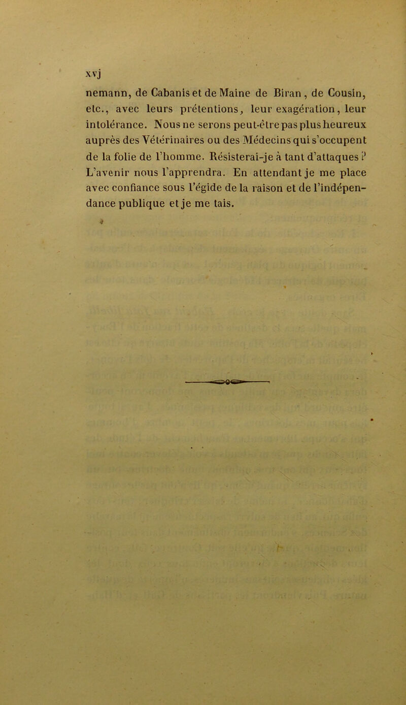 XVj nemann, de Cabanis et de Maine de Biran , de Cousin, etc., avec leurs prétentions, leur exagération, leur intolérance. Nous ne serons peut-être pas plus heureux auprès des Vétérinaires ou des Médecins qui s’occupent de la folie de l’homme. Résisterai-je à tant d’attaques ? L’avenir nous l’apprendra. En attendant je me place avec confiance sous l’égide de la raison et de l’indépen- dance publique et je me tais. * — '-Q‘