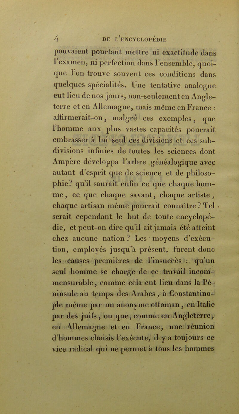 pouvaient pourtant mettre ni exactitude dans I examen, ni perfection dans l’ensemble, quoi- que l’on trouve souvent ces conditions dans quelques spécialités. Une tentative analogue eut lieu de nos jours, non-seulement en Angle- terre et en Allemagne, mais même en France : affirmerait-on, malgré ces exemples, que l’homme aux plus vastes capacités pourrait embrasser à lui seul ces divisions et ces sub- divisions infinies de toutes les sciences dont Ampère développa l’arbre généalogique avec autant d’esprit que de science et de philoso- phie ? qu’il saurait enfin ce que chaque hom- me, ce que chaque savant, chaque artiste, chaque artisan même pourrait connaître? Tel serait cependant le but de toute encyclopé- die, et peut-on dire qu’il ait jamais été atteint chez aucune nation ? Les moyens d’exécu- tion, employés jusqu’à présent, furent donc les causes premières de l’insuccès : qu’un seul homme se charge de ce travail incom- mensurable, comme cela eut lieu dans la Pé- ✓ ninsule au temps des Arabes , à Constantino- ple même par un anonyme ottoman, en Italie par des juifs, ou que, comme en Angleterre, en Allemagne et en France, une réunion d’hommes choisis l’exécute, il y a toujours ce vice radical qui ne permet à tous les hommes