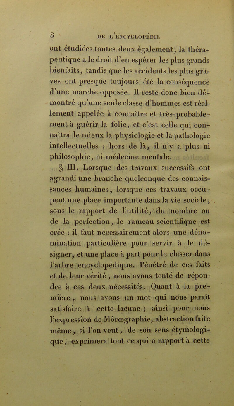 ont étudiées toutes deux également, la théra- peutique a le droit d’en espérer les plus grands bienfaits, tandis que les accidents les plus gra- ves ont presque toujours été la conséquence d’une marche opposée. Il reste donc bien dé- montré qu’une seule classe d’hommes est réel- lement appelée à connaître et très-probable- ment à guérir la folie, et c’est celle qui con- naîtra le mieux la physiologie et la pathologie intellectuelles : hors de là, il n’y a plus ni philosophie, ni médecine mentale. § III. Lorsque des travaux successifs ont agrandi une branche quelconque des connais- sances humaines, lorsque ces travaux occu- pent une place importante dans la vie sociale, , sous le rapport de l’utilité, du nombre ou de la perfection, le rameau scientifique est créé : il faut nécessairement alors une déno- mination particulière pour servir à le dé- signer, et une place à part pour le classer dans l’arbre encyclopédique. Pénétré de ces faits et de leur vérité , nous avons tenté de répon- dre à ces deux nécessités. Quant à la pre- mière , nous avons un mot qui nous paraît satisfaire à cette lacune ; ainsi pour nous l’expression de Môrœgraphie, abstraction faite même , si l’on veut, de son sens étymologi- que , exprimera tout ce qui a rapport à cette