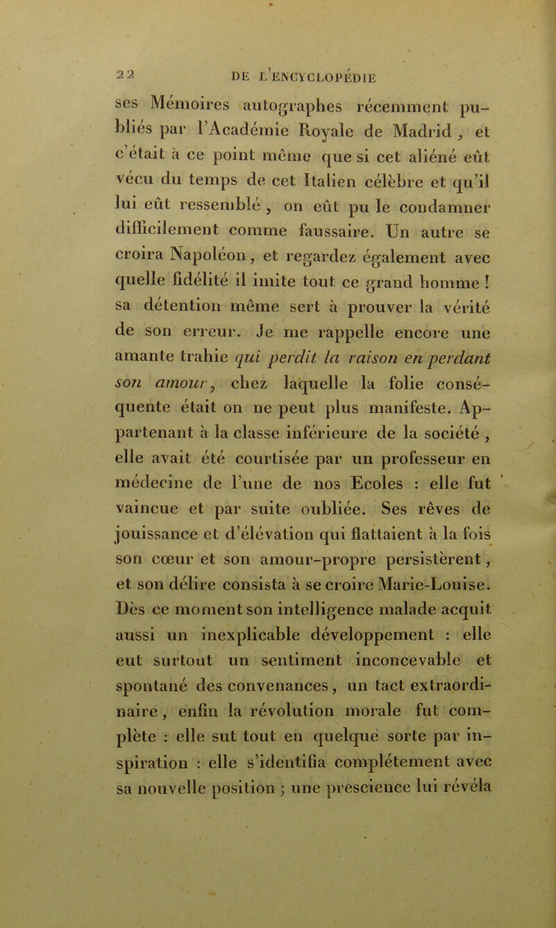 ses Mémoires autographes récemment pu- blies par l’Académie Royale de Madrid , et c était à ce point même que si cet aliéné eût vécu du temps de cet Italien célèbre et qu’il lui eût ressemble , on eût pu le condamner difficilement comme faussaire. Un autre se croira Napoléon , et regardez également avec quelle fidélité il imite tout ce grand homme î sa détention même sert à prouver la vérité de son erreur. Je me rappelle encore une amante trahie qui perdit la raison en perdant son amour 0 chez laquelle la folie consé- quente était on ne peut plus manifeste. Ap- partenant à la classe inférieure de la société , elle avait été courtisée par un professeur en médecine de l’une de nos Ecoles : elle fut vaincue et par suite oubliée. Ses rêves de jouissance et d’élévation qui flattaient à la fois son cœur et son amour-propre persistèrent, et son délire consista à se croire Marie-Louise. Dès ce moment son intelligence malade acquit aussi un inexplicable développement : elle eut surtout un sentiment inconcevable et spontané des convenances, un tact extraordi- naire , enfin la révolution morale fut com- plète : elle sut tout en quelque sorte par in- spiration : elle s’identifia complètement avec sa nouvelle position ; une prescience lui révéla