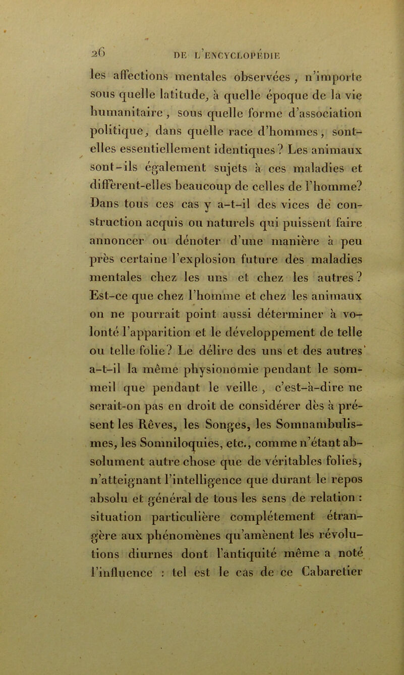 les affections mentales observées , n’importe sons quelle latitude, à quelle époque de la vie humanitaire , sous quelle forme d’association politique, dans quelle race d’hommes, sont- elles essentiellement identiques? Les animaux sont-ils également sujets à ces maladies et diffèrent-elles beaucoup de celles de l’homme? Dans tous ces cas y a-t-il des vices dé con- struction acquis ou naturels qui puissent faire annoncer ou dénoter d’une manière à peu près certaine l’explosion future des maladies mentales chez les uns et chez les autres ? Est-ce que chez l’homme et chez les animaux on ne pourrait point aussi déterminer à vo- lonté l’apparition et le développement de telle ou telle folie? Le délire des uns et des autres’ a-t-il la même physionomie pendant le som- meil que pendant le veille , c’est-à-dire ne serait-on pas en droit de considérer dès à pré- sent les Rêves, les Songes, les Somnambulis- mes, les Somniloquies, etc., comme n’étant ab- solument autre chose que de véritables folies, n’atteignant l’intelligence que durant le repos absolu et général de tous les sens de relation : situation particulière complètement étran- gère aux phénomènes qu’amènent les révolu- tions diurnes dont l’antiquité même a noté l’influence : tel est le cas de ce Cabaretier