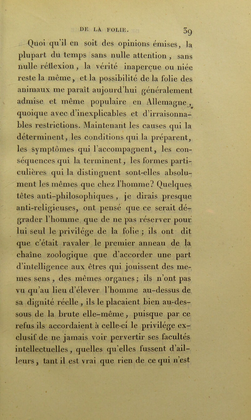 Quoi qu’il en soit des opinions émises, la plupart du temps sans nulle attention , sans nulle réflexion, la vérité inaperçue ou niée reste la même, et la possibilité de la folie des animaux me paraît aujourd’hui généralement admise et même populaire en Allemagne , quoique avec d’inexplicables et d’irraisonna- bles restrictions. Maintenant les causes qui la déterminent, les conditions qui la préparent, les symptômes qui raccompagnent, les con- séquences qui la terminent, les formes parti- culières qui la distinguent sont-elles absolu- ment les mêmes que chez l’homme? Quelques têtes anti-philosophiques , je dirais presque anti-religieuses, ont pensé que ce serait dé- grader l’homme que de ne pas réserver pour lui seul le privilège de la folie ; ils ont dit que c’était ravaler le premier anneau de la chaîne zoologique que d’accorder une part d’intelligence aux êtres qui jouissent des me- mes sens , des mêmes organes ; ils n’ont pas vu qu’au lieu d’élever l’homme au-dessus de sa dignité réelle , ils le plaçaient bien au-des- sous de la brute elle-même, puisque par ce refus ils accordaient à celle-ci le privilège ex- clusif de ne jamais voir pervertir ses facultés intellectuelles, quelles qu elles fussent d’ail- leurs , tant il est vrai que rien de ce qui n’est