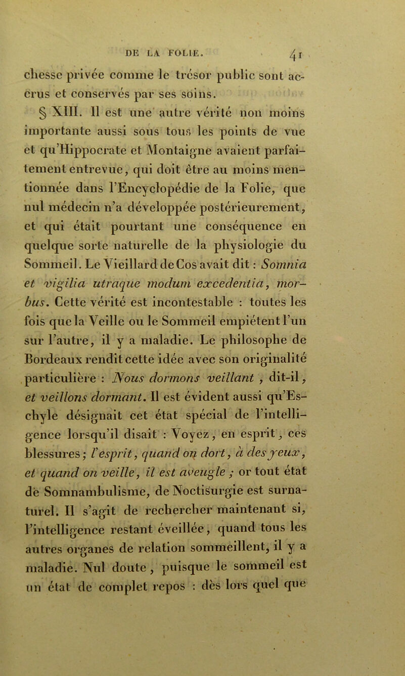 cliessc privée comme le trésor public sont ac- crus et conservés par ses soins. § XIII. 11 est une autre vérité non moins importante aussi sous tous les points de vue et qu’Hippocrate et Montaigne avaient parfai- tement entrevue, qui doit être au moins men- tionnée dans l’Encyclopédie de la Folie, que nul médecin n’a développée postérieurement, et qui était pourtant une conséquence en quelque sorte naturelle de la physiologie du Sommeil. Le Vieillard de Cos avait dit : Sotnnia et vigilia utraque moduni excedentia, mor- bus. Cette vérité est incontestable : toutes les fois que la Veille ou le Sommeil empiètent l’un sur l’autre, il y a maladie. Le philosophe de Bordeaux rendit cette idée avec son originalité particulière : Nous dormons veillant , dit-il, et veillons dormant. Il est évident aussi qu’Es- chyle désignait cet état spécial de l’intelli- gence lorsqu’il disait : Voyez, en esprit, ces blessures; l'esprit, quand on dort, à des jeux, et quand on veille, il est aveugle ; or tout état de Somnambulisme, de Noctisurgie est surna- turel. Il s’agit de rechercher maintenant si, l’intelligence restant éveillée, quand tous les autres organes de relation sommeillent, il y a maladie. Nul doute , puisque le sommeil est un état de complet repos : dès lors quel que