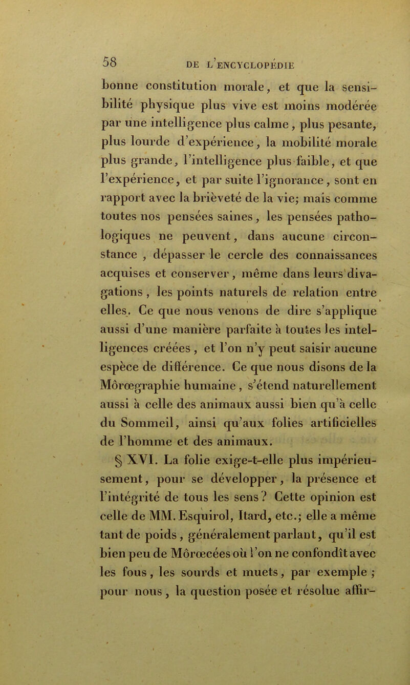 bonne constitution morale, et que la sensi- bilité physique plus vive est moins modérée par une intelligence plus calme , plus pesante, plus lourde d’expérience, la mobilité morale plus grande, l’intelligence plus faible, et que l’expérience, et par suite l’ignorance , sont en rapport avec la brièveté de la vie; mais comme toutes nos pensées saines , les pensées patho- logiques ne peuvent, dans aucune circon- stance , dépasser le cercle des connaissances acquises et conserver, même dans leurs'diva- gations, les points naturels de relation entre elles. Ce que nous venons de dire s’applique aussi d’une manière parfaite a toutes les intel- ligences créées , et l’on n’y peut saisir aucune espèce de différence. Ce que nous disons de la Môrœgraphie humaine , s’étend naturellement aussi à celle des animaux aussi bien qu’a celle du Sommeil, ainsi qu’aux folies artificielles de l’homme et des animaux. § XYI. La folie exige-t-elle plus impérieu- sement , pour se développer, la présence et l’intégrité de tous les sens? Cette opinion est celle de MM.Esquirol, Itard, etc.; elle a même tant de poids , généralement parlant, qu’il est bien peu de Môrœcées où l’on ne confondît avec les fous, les sourds et muets, par exemple ; pour nous, la question posée et résolue affir-