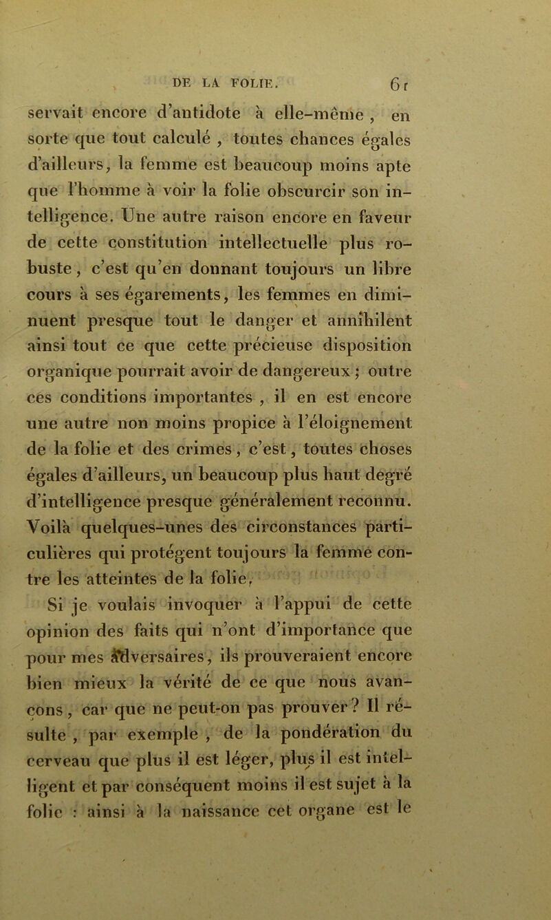 servait encore d’antidote à elle-même , en sorte que tout calculé , toutes chances égales d’ailleurs, la femme est beaucoup moins apte que l’homme à voir la folie obscurcir son in- telligence. Une autre raison encore en faveur de cette constitution intellectuelle plus ro- buste , c’est qu’en donnant toujours un libre cours à ses égarements, les femmes en dimi- nuent presque tout le danger et annihilent ainsi tout ce que cette précieuse disposition organique pourrait avoir de dangereux ; outre ces conditions importantes , il en est encore une autre non moins propice à l’éloignement de la folie et des crimes, c’est, toutes choses égales d’ailleurs, un beaucoup plus haut degré d’intelligence presque généralement reconnu. Voilà quelques-unes des circonstances parti- culières qui protègent toujours la femme con- tre les atteintes de la folie. Si je voulais invoquer à l’appui de cette opinion des faits qui n’ont d’importance que pour mes Adversaires, ils prouveraient encore bien mieux la vérité de ce que nous avan- çons, car que ne peut-on pas prouver? Il ré- sulte , par exemple , de la pondération du cerveau que plus il est léger, plus il est intel- ligent et par conséquent moins il est sujet à la folie : ainsi à la naissance cet organe est le