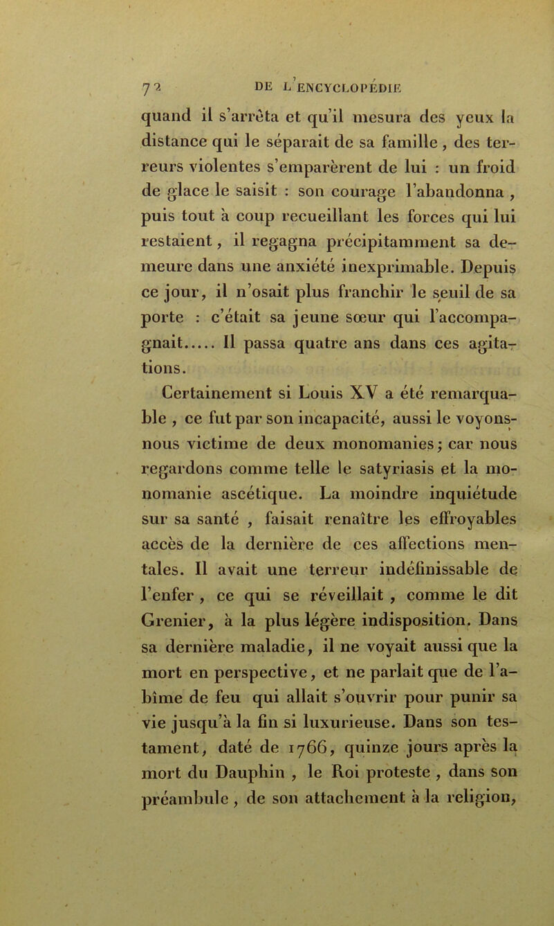quand il s’arrêta et qu’il mesura des yeux la distance qui le séparait de sa famille , des ter- reurs violentes s’emparèrent de lui : un froid de glace le saisit : son courage l’abandonna , puis tout à coup recueillant les forces qui lui restaient, il regagna précipitamment sa de- meure dans une anxiété inexprimable. Depuis ce jour, il n’osait plus franchir le seuil de sa porte : c’était sa jeune sœur qui l’accompa- gnait Il passa quatre ans dans ces agita- tions. Certainement si Louis XV a été remarqua- ble , ce fut par son incapacité, aussi le voyons- nous victime de deux monomanies ; car nous regardons comme telle le satyriasis et la mo- nomanie ascétique. La moindre inquiétude sur sa santé , faisait renaître les effroyables accès de la dernière de ces affections men- tales. Il avait une terreur indéfinissable de l’enfer , ce qui se réveillait , comme le dit Grenier, à la plus légère indisposition. Dans sa dernière maladie, il ne voyait aussi que la mort en perspective, et ne parlait que de l’a- bîme de feu qui allait s’ouvrir pour punir sa vie jusqu’à la fin si luxurieuse. Dans son tes- tament, daté de 1766, quinze jours après la mort du Dauphin , le Roi proteste , dans son préambule, de son attachement à la religion,