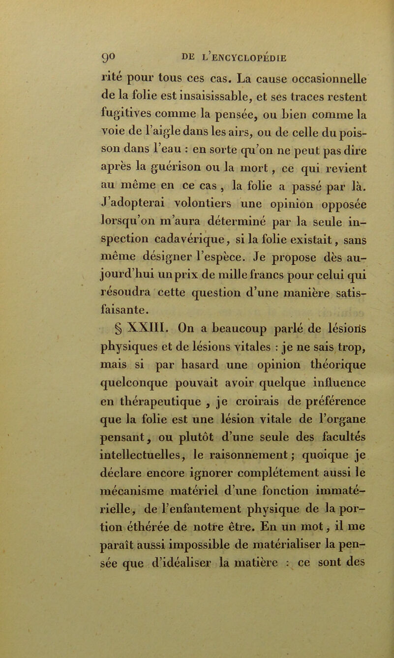 rite pour tous ces cas. La cause occasionnelle de la folie est insaisissable, et ses traces restent fugitives comme la pensée, ou bien comme la voie de l’aigle dans les airs, ou de celle du pois- son dans l’eau : en sorte qu’on ne peut pas dire après la guérison ou la mort, ce qui revient au même en ce cas , la folie a passé par là. J’adopterai volontiers une opinion opposée lorsqu’on m’aura déterminé par la seule in- spection cadavérique, si la folie existait, sans même désigner l’espèce. Je propose dès au- jourd’hui un prix de mille francs pour celui qui résoudra cette question d’une manière satis- faisante. \ § XXIII. On a beaucoup parlé de lésioiis physiques et de lésions vitales : je ne sais trop, mais si par hasard une opinion théorique quelconque pouvait avoir quelque influence en thérapeutique , je croirais de préférence que la folie est une lésion vitale de l’organe pensant, ou plutôt d’une seule des facultés intellectuelles, le raisonnement; quoique je déclare encore ignorer complètement aussi le mécanisme matériel d’une fonction immaté- rielle, de l’enfantement physique de la por- tion éthérée de notre être. En un mot, il me paraît aussi impossible de matérialiser la pen- sée que d’idéaliser la matière : ce sont des