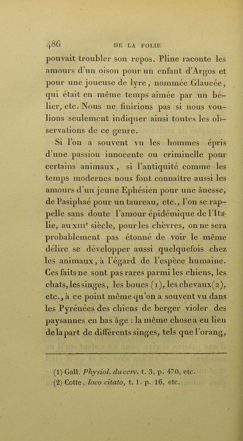 pouvait troubler son repos. Pline raconte les amours d’un oison pour un enfant d’Argos et pour une joueuse de lyre, nommée Glaucée, qui était en même temps aimée par un bé- lier, etc. Nous ne finirions pas si nous vou- lions seulement indiquer ainsi toutes les ob- servations de ce genre. Si 1 on a souvent vu les hommes épris d’une passion innocente ou criminelle pour certains animaux, si l’antiquité comme les temps modernes nous font connaître aussi les amours d’un jeune Ephésien pour une ânesse, de Pasiphaé pour un taureau, etc., l’on se rap- pelle sans doute l’amour épidémique de l ltaf- lie, au xiiic siècle, pour les chèvres, on ne sera probablement pas étonné de voir le même délire se développer aussi quelquefois chez les animaux, à l’égard de l’espèce humaine. Ces faits ne sont pas rares parmi les chiens, les chats, les singes, les boucs (1), les cbevaux(2), etc., à ce point même qu’on a souvent vu dans les Pyrénées des chiens de berger violer des paysannes en bas âge : la même chose a eu lieu de la part de différents singes, tels quel’orang, (1) Gall. Pliysiol. ducerv. t. 3, p. 470, ele. (2) Coite, loco citalo, t. 1. p. 16, etc. /