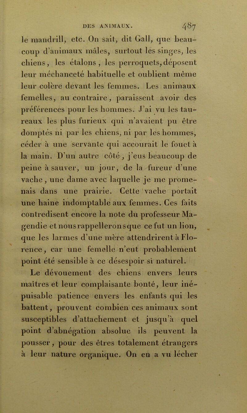 le mandrill, etc. On sait, dit Gall, que beau- coup d’animaux mâles, surtout les singes, les chiens, les étalons, les perroquets,déposent leur méchanceté habituelle et oublient même leur colère devant les femmes. Les animaux femelles, au contraire, paraissent avoir des préférences pour les hommes. J’ai vu les tau- reaux les plus furieux qui n’avaient pu être domptés ni par les chiens, ni par les hommes, céder à une servante qui accourait le fouet à la main. D’un autre côté, j’eus beaucoup de peine à sauver, un jour, de la fureur d’une vache, une dame avec laquelle je me prome- nais dans une prairie. Cette vache portait une haine indomptable aux femmes. Ces faits contredisent encore la note du professeur Ma- gendie etnousrappelleronsque ce fut un lion, que les larmes d’une mère attendrirent à Flo- rence , car une femelle n’eut probablement point été sensible à ce désespoir si naturel. Le dévouement des chiens envers leurs maîtres et leur complaisante bonté, leur iné- puisable patience envers les enfants qui les battent, prouvent combien ces animaux sont susceptibles d’attachement et jusqu’à quel point d’abnégation absolue ils peuvent la pousser, pour des êtres totalement étrangers à leur nature organique. On en a vu lécher