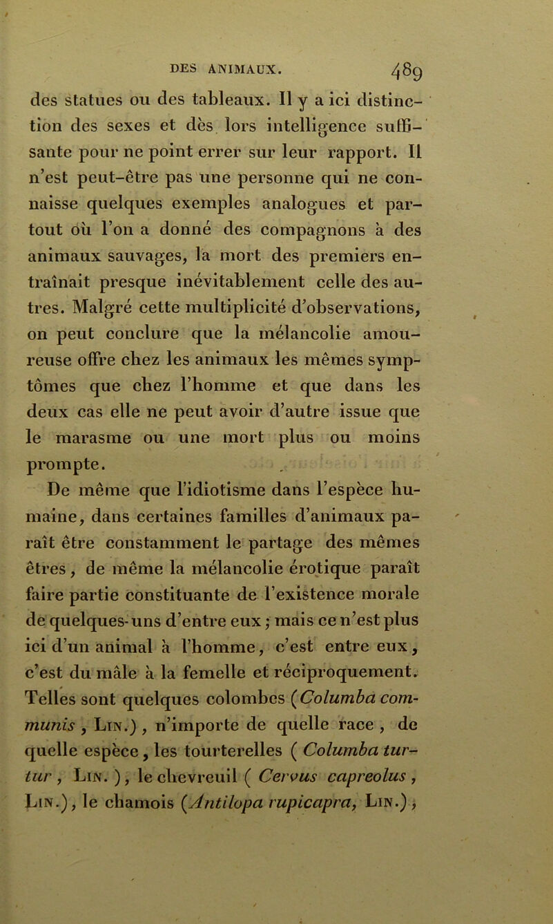 des statues ou des tableaux. Il y a ici distinc- tion des sexes et dès lors intelligence suffi- sante pour ne point errer sur leur rapport. Il n’est peut-être pas une personne qui ne con- naisse quelques exemples analogues et par- tout où l’on a donné des compagnons à des animaux sauvages, la mort des premiers en- traînait presque inévitablement celle des au- tres. Malgré cette multiplicité d’observations, on peut conclure que la mélancolie amou- reuse offre chez les animaux les mêmes symp- tômes que chez l’homme et que dans les deux cas elle ne peut avoir d’autre issue que le marasme ou une mort plus ou moins prompte. De même que l’idiotisme dans l’espèce hu- maine, dans certaines familles d’animaux pa- raît être constamment le partage des mêmes êtres, de même la mélancolie érotique paraît faire partie constituante de l’existence morale de quelques-uns d’entre eux ; mais ce n’est plus ici d’un animal à l’homme, c’est entre eux, c’est du mâle à la femelle et réciproquement. Telles sont quelques colombes (Columba com- munis , Lin.) , n’importe de quelle race , de quelle espèce, les tourterelles ( Columba iur- iiir , Lin. ), le chevreuil ( Ceivus capreolus , Lin.), le chamois (.Antilopa rupicapra, Lin.) ,