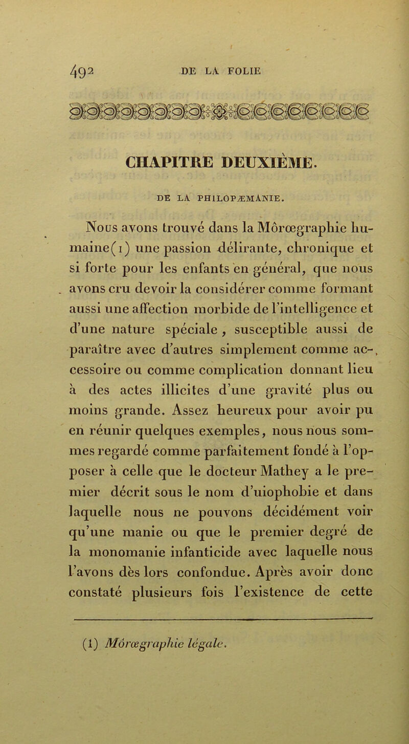 , / ■’ CHAPITRE DEUXIÈME. DE LA PHILOPÆMANIE. Nous avons trouvé dans la Môrœgraphie liu- maine(i) une passion délirante, chronique et si forte pour les enfants en général, que nous . avons cru devoir la considérer comme formant aussi une affection morbide de l’intelligence et d’une nature spéciale , susceptible aussi de paraître avec d’autres simplement comme ac-, cessoire ou comme complication donnant lieu à des actes illicites d une gravité plus ou moins grande. Assez heureux pour avoir pu en réunir quelques exemples, nous nous som- mes regardé comme parfaitement fondé a l’op- poser à celle que le docteur Mathey a le pre- mier décrit sous le nom d’uiophobie et dans laquelle nous ne pouvons décidément voir qu’une manie ou que le premier degré de la monomanie infanticide avec laquelle nous l’avons dès lors confondue. Après avoir donc constaté plusieurs fois l’existence de cette (1) Morœgraphie légale.