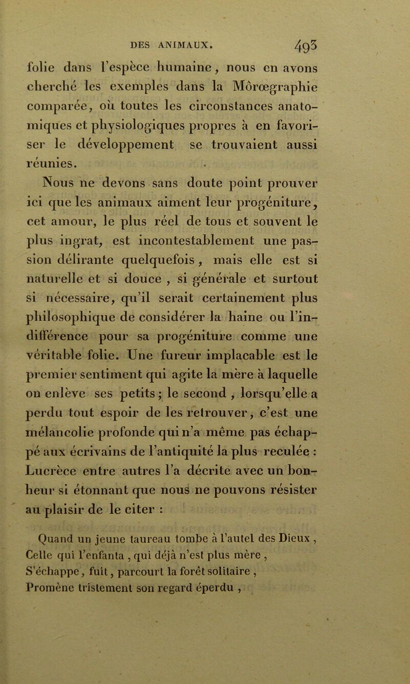 folie dans l’espèce humaine, nous en avons cherché les exemples dans la Môrœgraphie comparée, où toutes les circonstances anato- miques et physiologiques propres à en favori- ser le développement se trouvaient aussi réunies. Nous ne devons sans doute point prouver ici que les animaux aiment leur progéniture, cet amour, le plus réel de tous et souvent le plus ingrat, est incontestablement une pas- sion délirante quelquefois, mais elle est si naturelle et si douce , si générale et surtout si nécessaire, qu’il serait certainement plus philosophique de considérer la haine ou l’in- dilférence pour sa progéniture comme une véritable folie. Une fureur implacable est le premier sentiment qui agite la mère à laquelle on enlève ses petits ; le second , lorsqu’elle a perdu tout espoir de les retrouver, c’est une mélancolie profonde qui n’a même pas échap- pé aux écrivains de l’antiquité la plus reculée : Lucrèce entre autres l’a décrite avec un bon- heur si étonnant que nous ne pouvons résister au plaisir de le citer : Quand un jeune taureau tombe à l’autel des Dieux , Celle qui l’enfanta , qui déjà n’est plus mère , S’échappe, fuit, parcourt la forêt solitaire , Promène tristement son regard éperdu ,