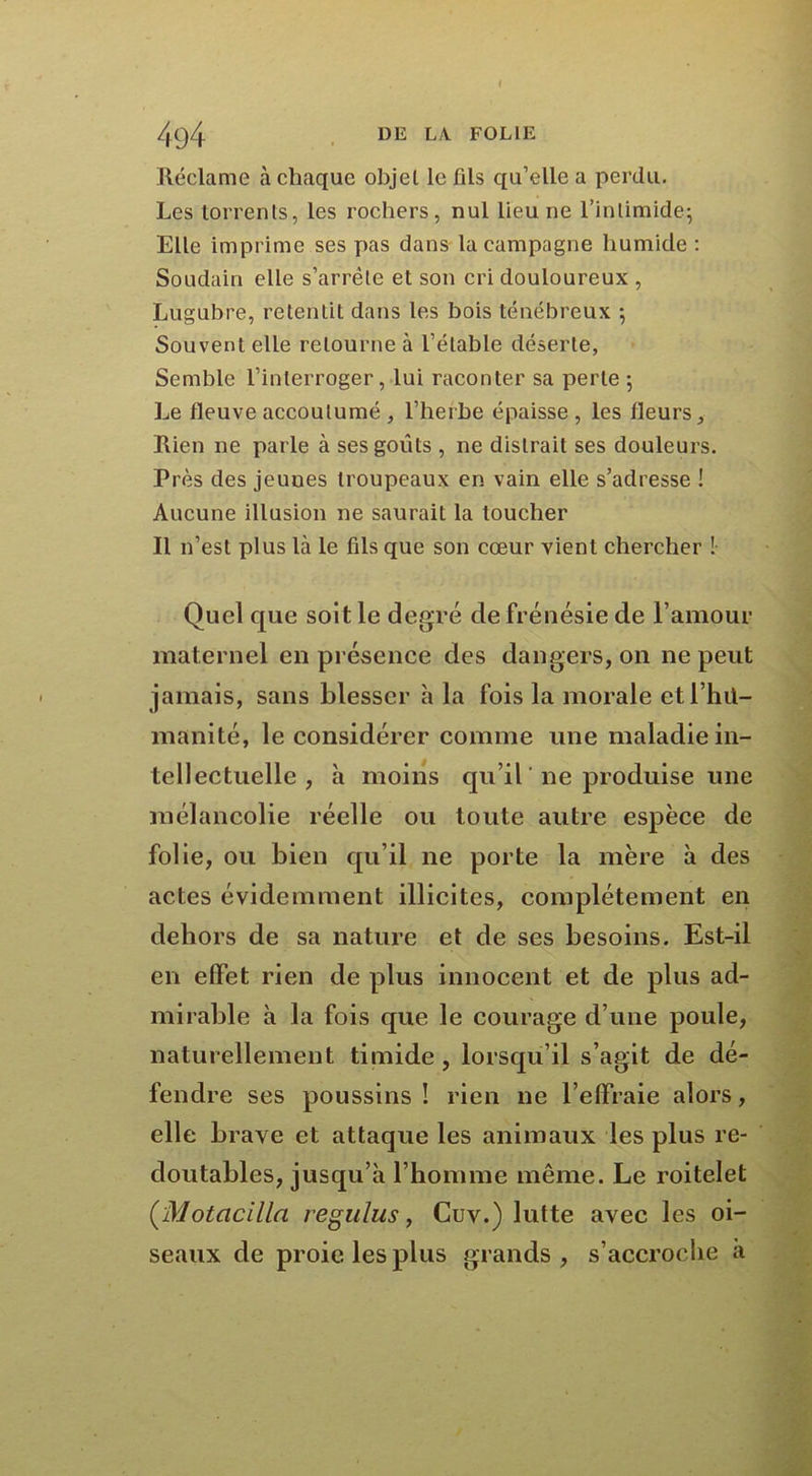 Réclame à chaque objel le fils qu’elle a perdu. Les torrents, les rochers, nul lieu ne l’inlimide; Elle imprime ses pas dans la campagne humide : Soudain elle s’arrête et son cri douloureux , Lugubre, retentit dans les bois ténébreux ; Souvent elle retourne à l’étable déserte, Semble l’interroger, lui raconter sa perle ; Le fleuve accoutumé , l’herbe épaisse, les fleurs. Rien ne parle à ses goûts , ne distrait ses douleurs. Près des jeuues troupeaux en vain elle s’adresse ! Aucune illusion ne saurait la loucher Il n’est plus là le fils que son cœur vient chercher ! Quel que soit le degré de frénésie de l’amour maternel en présence des dangers, on ne peut jamais, sans blesser h la fois la morale etl’hit- manité, le considérer comme une maladie in- tellectuelle , h moins qu’il ne produise une mélancolie réelle ou toute autre espèce de folle, ou bien qu’il ne porte la mère à des actes évidemment illicites, complètement en dehors de sa nature et de ses besoins. Est-il en effet rien de plus innocent et de plus ad- mirable à la fois que le courage d’une poule, naturellement timide , lorsqu’il s’agit de dé- fendre ses poussins ! rien ne l’effraie alors, elle brave et attaque les animaux les plus re- doutables, jusqu’à l’homme même. Le roitelet ( Motacilla regulus, Cuv.) lutte avec les oi- seaux de proie les plus grands, s’accroche a