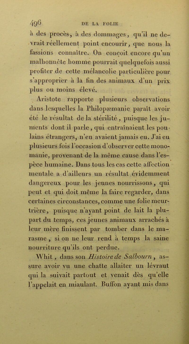 à des procès, à des dommages, qu’il ne de- vrait réellement point encourir, que nous la fassions connaître. O11 conçoit encore qu’un malhonnête homme pourrait quelquefois aussi profiter de cette mélancolie particulière pour s’approprier à la fin des animaux d’un prix plus ou moins élevé. Aristote rapporte plusieurs observations dans lesquelles la Pliilopæmanie paraît avoir été le résultat de la stérilité , puisque les ju- ments dont il parle , qui entraînaient les pou- lains étrangers, n’en avaient jamais eu. J’ai eu plusieurs fois l’occasion d’observer cette mono- manie, provenant de la même cause dans l’es- » pèce humaine. Dans tous les cas cette affection mentale a d’ailleurs un résultat évidemment dangereux pour les jeunes nourrissons, qui peut et qui doit même la faire regarder, dans certaines circonstances, comme une folie meur- . - trière, puisque n’ayant point de lait la plu- part du temps, ces jeunes animaux arrachés à leur mère finissent par tomber dans le ma- rasme , si on ne leur rend à temps la saine nourriture qu'ils ont perdue. Whit , dans son Histoire de Salbourn , as- sure avoir vu une chatte allaiter un lévraut qui la suivait partout et venait dès qu elle l’appelait en miaulant. Bubon ayant mis dans