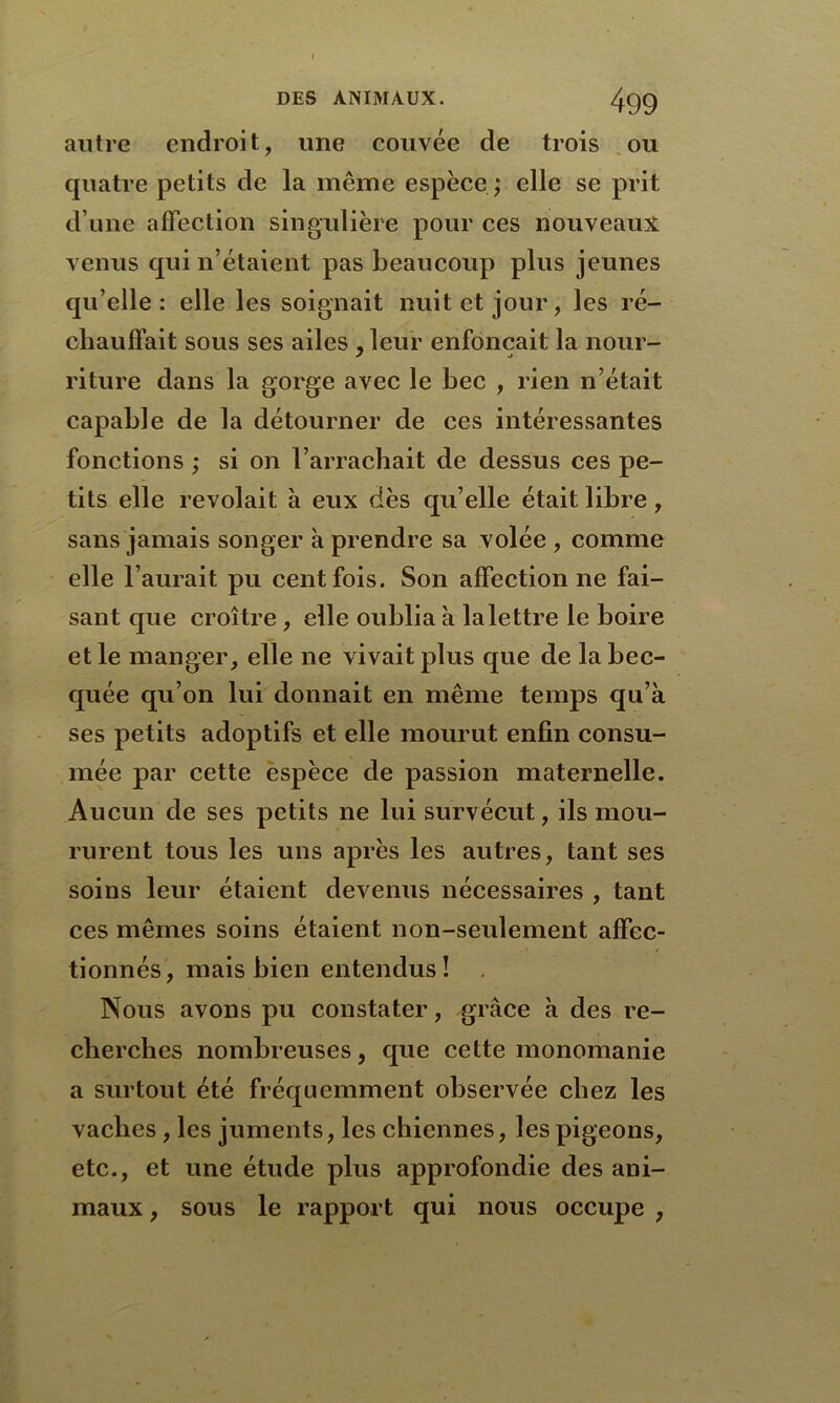 autre endroit, une couvée de trois ou quatre petits de la même espèce ; elle se prit d’une affection singulière pour ces nouveaux venus qui n’étaient pas beaucoup plus jeunes qu’elle: elle les soignait nuit et jour, les ré- chauffait sous ses ailes , leur enfonçait la nour- riture dans la gorge avec le bec , rien n’était capable de la détourner de ces intéressantes fonctions ; si on l’arrachait de dessus ces pe- tits elle revolait à eux dès qu’elle était libre, sans jamais songer à prendre sa volée , comme elle l’aurait pu cent fois. Son affectionne fai- sant que croître, elle oublia k la lettre le boire et le manger, elle ne vivait plus que de la bec- quée qu’on lui donnait en même temps qu’à ses petits adoptifs et elle mourut enfin consu- mée par cette espèce de passion maternelle. Aucun de ses petits ne lui survécut, ils mou- rurent tous les uns après les autres, tant ses soins leur étaient devenus nécessaires , tant ces mêmes soins étaient non-seulement affec- tionnés, mais bien entendus! . Nous avons pu constater, grâce k des re- cherches nombreuses, que cette monomanie a surtout été fréquemment observée chez les vaches , les juments, les chiennes, les pigeons, etc., et une étude plus approfondie des ani- maux , sous le rapport qui nous occupe ,