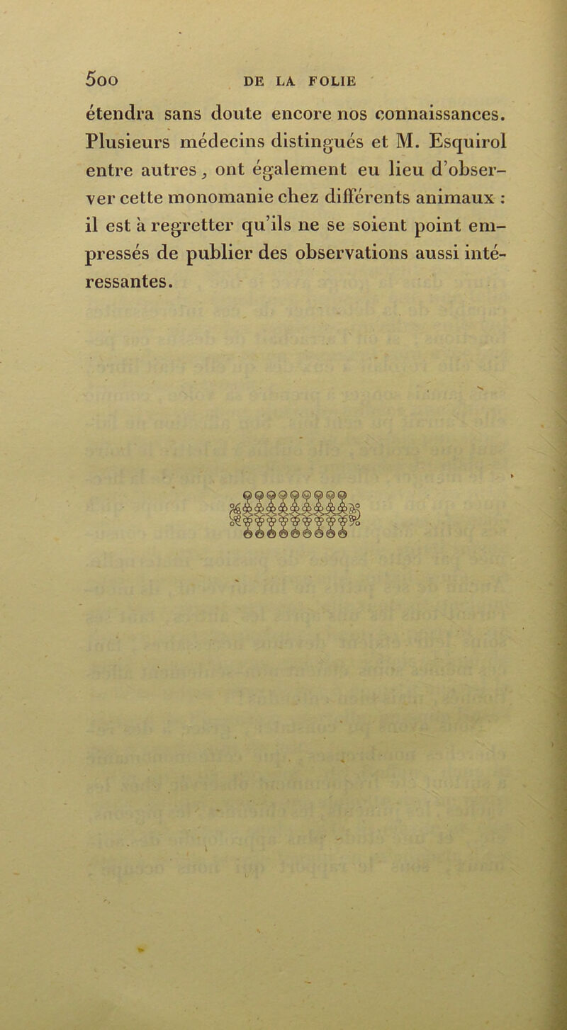 étendra sans doute encore nos connaissances. Plusieurs médecins distingués et M. Esquirol entre autresont également eu lieu d’obser- ver cette monomanie chez différents animaux : il est à regretter qu’ils ne se soient point em- pressés de publier des observations aussi inté- ressantes.