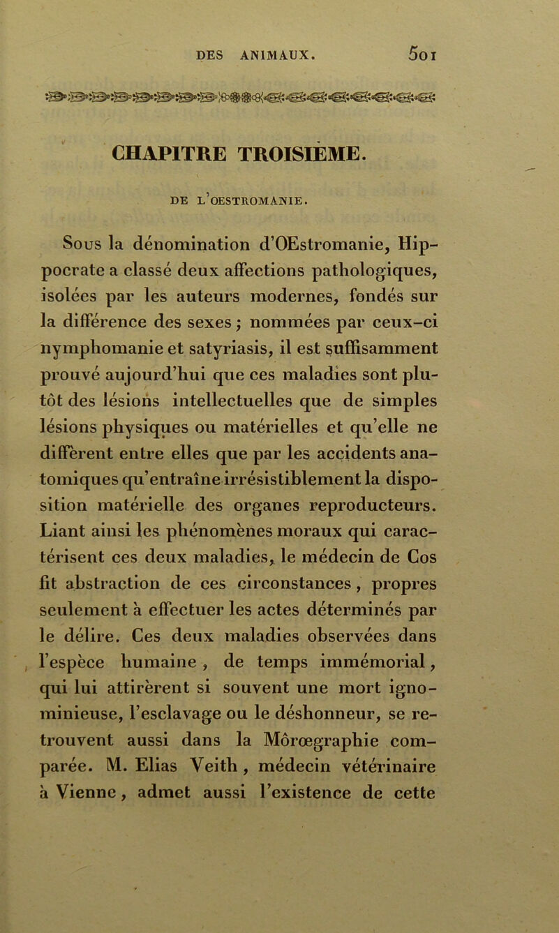 CHAPITRE TROISIÈME. \ ^ DE l’oESTROMANIE. Sous la dénomination d’OEstromanie, Hip- pocrate a classé deux affections pathologiques, isolées par les auteurs modernes, fondés sur la différence des sexes ; nommées par ceux-ci nymphomanie et satyriasis, il est suffisamment prouvé aujourd’hui que ces maladies sont plu- tôt des lésions intellectuelles que de simples lésions physiques ou matérielles et qu’elle ne diffèrent entre elles que par les accidents ana- tomiques qu’entraîne irrésistiblement la dispo- sition matérielle des organes reproducteurs. Liant ainsi les phénomènes moraux qui carac- térisent ces deux maladies, le médecin de Cos fit abstraction de ces circonstances, propres seulement à effectuer les actes déterminés par le délire. Ces deux maladies observées dans l’espèce humaine , de temps immémorial, qui lui attirèrent si souvent une mort igno- minieuse, l’esclavage ou le déshonneur, se re- trouvent aussi dans la Môrœgraphie com- parée. M. Elias Veith , médecin vétérinaire à Vienne, admet aussi l’existence de cette