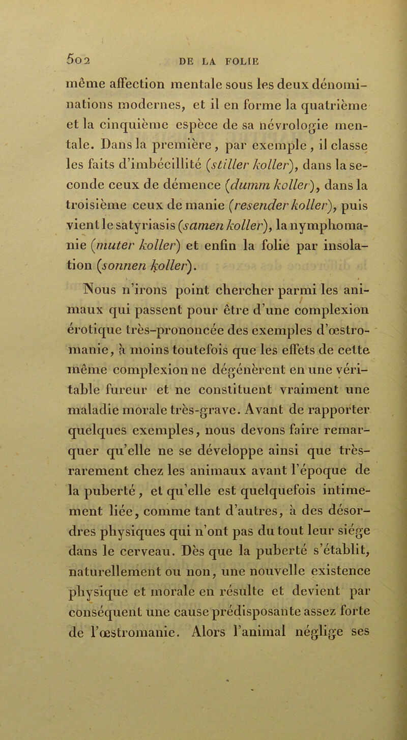 même affection mentale sous les deux dénomi- nations modernes, et il en forme la quatrième et la cinquième espèce de sa iiévrologie men- tale. Dans la première , par exemple , il classe les faits d’imbécillité (stiller ko lier), dans la se- conde ceux de démence (dumm koller), dans la troisième ceux de manie (resender koller), puis vient le satyriasis (samen koller), la nymphoma- nie (muter koller) et enfin la folie par insola- tion (soiinen koller). \ i Nous n’irons point chercher parmi les ani- maux qui passent pour être d’une complexion érotique très-prononcée des exemples d'œstro- manie, à moins toutefois que les effets de cette même complexion ne dégénèrent en une véri- table fureur et ne constituent vraiment une maladie morale très-grave. Avant de rapporter quelques exemples, nous devons faire remar- quer qu’elle ne se développe ainsi que très- rarement chez les animaux avant l’époque de la puberté , et qu elle est quelquefois intime- ment liée, comme tant d’autres, à des désor- dres physiques qui n’ont pas du tout leur siège dans le cerveau. Dès que la puberté s’établit, naturellement ou non, une nouvelle existence physique et morale en résulte et devient par conséquent une cause prédisposante assez forte de l’œstromanie. Alors l’animal néglige ses