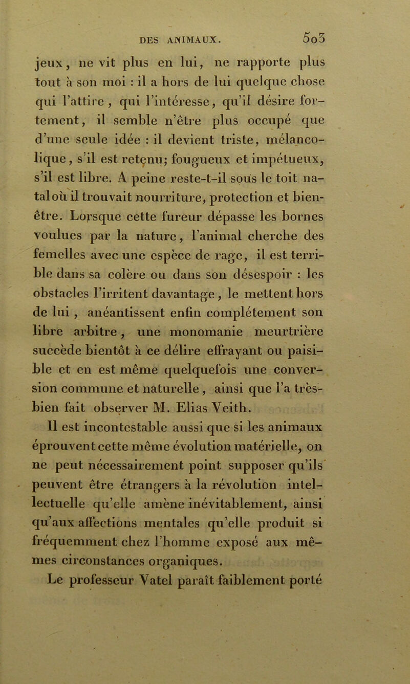 5o5 jeux, 11e vit plus en lui, ne rapporte plus tout à son moi : il a hors de lui quelque chose qui l’attire, qui l’intéresse, qu’il désire for- tement , il semble n’être plus occupé que d’une seule idée : il devient triste, mélanco- lique , s'il est retenu; fougueux et impétueux, s’il est libre. A peine reste-t-il sous le toit na- tal où il trouvait nourriture, protection et bien- être. Lorsque cette fureur dépasse les bornes voulues par la nature, l’animal cherche des femelles avec une espèce de rage, il est terri- ble dans sa colère ou dans son désespoir : les obstacles l’irritent davantage , le mettent hors de lui , anéantissent enfin complètement son libre arbitre, une monomanie meurtrière succède bientôt a ce délire effrayant ou paisi- ble et en est même quelquefois une conver- sion commune et naturelle , ainsi que l’a très- bien fait observer M. Elias Yeitb. Il est incontestable aussi que si les animaux éprouvent cette même évolution matérielle, on ne peut nécessairement point supposer qu’ils peuvent être étrangers à la révolution intel- lectuelle qu elle amène inévitablement, ainsi qu’aux affections mentales qu’elle produit si fréquemment chez l’homme exposé aux mê- mes circonstances organiques. Le professeur Vatel paraît faiblement porté