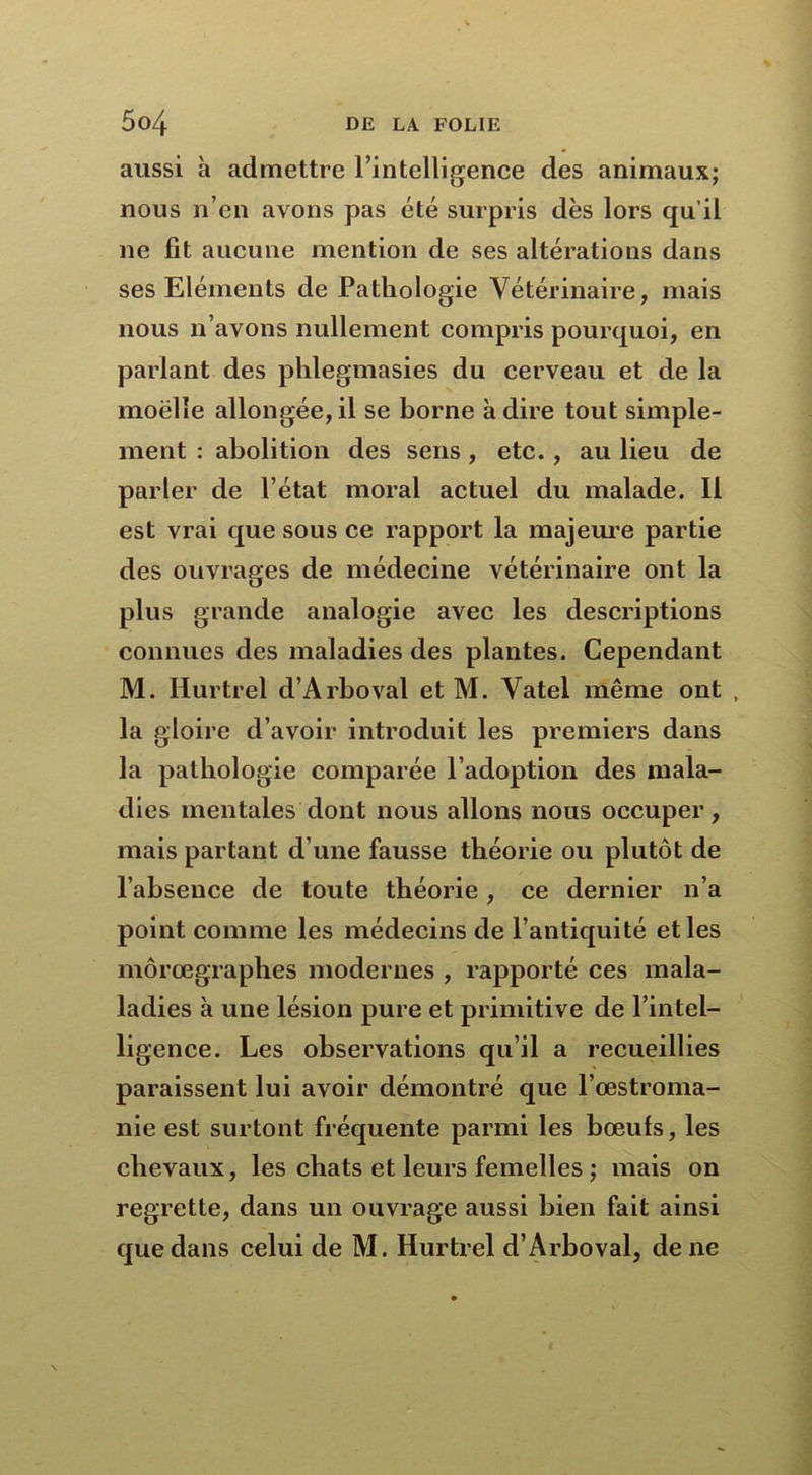 aussi à admettre l’intelligence des animaux; nous n’en avons pas été surpris dès lors qu’il ne fit aucune mention de ses altérations dans ses Eléments de Pathologie Vétérinaire, mais nous n’avons nullement compris pourquoi, en parlant des phlegmasies du cerveau et de la moelle allongée,il se borne adiré tout simple- ment : abolition des sens, etc., au lieu de parler de l’état moral actuel du malade. Il est vrai que sous ce rapport la majeure partie des ouvrages de médecine vétérinaire ont la plus grande analogie avec les descriptions connues des maladies des plantes. Cependant M. Hurtrel d’Arboval et M. Vatel même ont , la gloire d’avoir introduit les premiers dans la pathologie comparée l’adoption des mala- dies mentales dont nous allons nous occuper, mais partant d’une fausse théorie ou plutôt de l’absence de toute théorie, ce dernier n’a point comme les médecins de l’antiquité et les môrœgraphes modernes , rapporté ces mala- ladies à une lésion pure et primitive de l’intel- ligence. Les observations qu’il a recueillies paraissent lui avoir démontré que l’œstroma- nie est surfont fréquente parmi les bœufs, les chevaux, les chats et leurs femelles ; mais on regrette, dans un ouvrage aussi bien fait ainsi que dans celui de M. Hurtrel d’Arboval, de ne