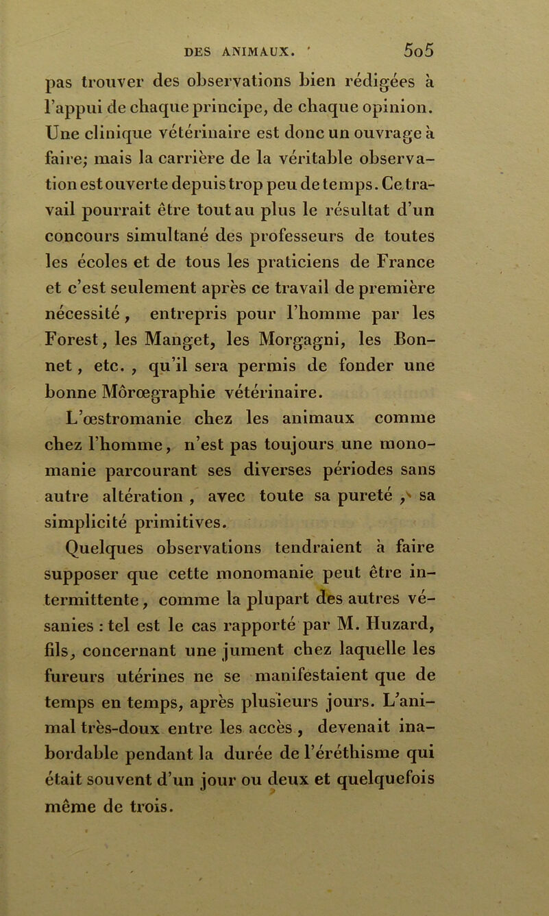 pas trouver des observations bien rédigées à l’appui de chaque principe, de chaque opinion. Une clinique vétérinaire est donc un ouvrage à faire; mais la carrière de la véritable observa- tion est ouverte depuis trop peu de temps. Ce tra- vail pourrait être tout au plus le résultat d’un concours simultané des professeurs de toutes les écoles et de tous les praticiens de France et c’est seulement après ce travail de première nécessité, entrepris pour l’homme par les Forest, les Manget, les Morgagni, les Bon- net , etc. , qu’il sera permis de fonder une bonne Môrœgraphie vétérinaire. L’œstromanie chez les animaux comme chez l’homme, n’est pas toujours une mono- manie parcourant ses diverses périodes sans autre altération , avec toute sa pureté p* sa simplicité primitives. Quelques observations tendraient à faire supposer que cette monomanie peut être in- termittente, comme la plupart des autres vé- sanies : tel est le cas rapporté par M. Huzard, fils, concernant une jument chez laquelle les fureurs utérines ne se manifestaient que de temps en temps, après plusieurs jours. L’ani- mal très-doux entre les accès , devenait ina- bordable pendant la durée de l’éréthisme qui était souvent d’un jour ou deux et quelquefois même de trois.