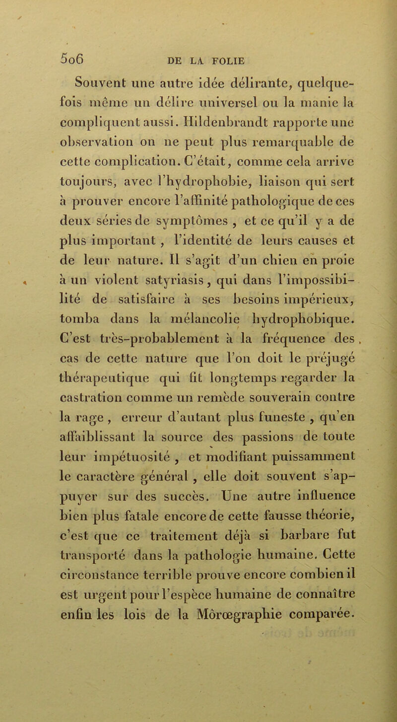 Souvent une autre idée délirante, quelque- fois même un délire universel ou la manie la compliquent aussi. Hildenbrandt rapporte une observation on ne peut plus remarquable de cette complication. C’était, comme cela arrive toujours, avec l’hydropbobie, liaison qui sert à prouver encore l’affinité pathologique de ces deux séries de symptômes , et ce qu’il y a de plus important , l’identité de leurs causes et de leur nature. 11 s’agit d’un cliien en proie à un violent satyriasis, qui dans l’impossibi- lité de satisfaire à ses besoins impérieux, tomba dans la mélancolie hydrophobique. C’est très-probablement à la fréquence des . cas de cette nature que l’on doit le préjugé thérapeutique qui lit longtemps regarder la castration comme un remède souverain contre la rage , erreur d’autant plus funeste , qu’en affaiblissant la source des passions de toute * leur impétuosité , et modifiant puissamment le caractère général , elle doit souvent s’ap- puyer sur des succès. Une autre influence bien plus fatale encore de cette fausse théorie, c’est que ce traitement déjà si barbare fut transporté dans la pathologie humaine. Cette circonstance terrible prouve encore combien il est urgent pour l’espèce humaine de connaître enfin les lois de la Môrœgraphie comparée.