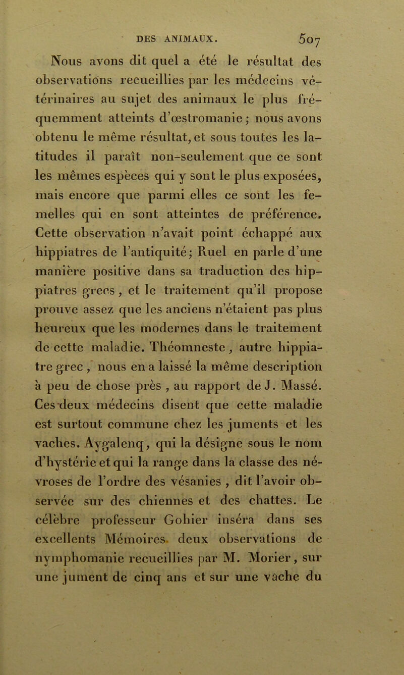Nous avons dit quel a été le résultat des observations recueillies par les médecins vé- térinaires au sujet des animaux le plus fré- quemment atteints d’œstromanie ; nous avons obtenu le même résultat, et sous toutes les la- titudes il paraît non-seulement que ce sont les mêmes espèces qui y sont le plus exposées, mais encore que parmi elles ce sont les fe- melles qui en sont atteintes de préférence. Cette observation n’avait point échappé aux hippiatres de l’antiquité; Ruel en parle d’une manière positive dans sa traduction des hip- piatres grecs , et le traitement qu’il propose prouve assez que les anciens n’étaient pas plus heureux que les modernes dans le traitement de cette maladie. Théomneste, autre hippia- tre grec , nous en a laissé la même description à peu de chose près , au rapport de J. Massé. Ces deux médecins disent que cette maladie est surtout commune chez les juments et les vaches. Aygalenq, qui la désigne sous le nom d’hystérie et qui la range dans la classe des né- vroses de l’ordre des vésanies , dit l’avoir ob- servée sur des chiennes et des chattes. Le célèbre professeur G obier inséra dans ses excellents Mémoires, deux observations de nymphomanie recueillies par M. Morier, sur une jument de cinq ans et sur une vache du