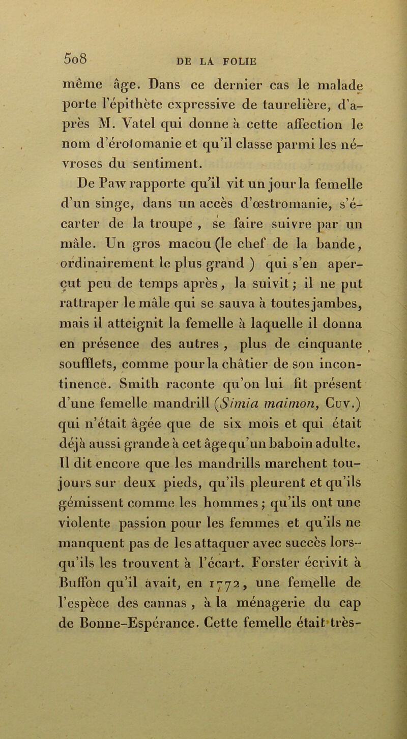même âge. Dans ce dernier cas le malade porte l’épithète expressive de taurelière, d’a- près M. Valel qui donne à cette affection le nom d’érolomanie et qu’il classe parmi les né- vroses du sentiment. De Paw rapporte qu’il vit un jour la femelle d’un singe, dans un accès d’œstromanie, s’é- carter de la troupe , se faire suivre par un mâle. Un gros macou (le chef de la bande, ordinairement le plus grand ) qui s’en aper- çut peu de temps après, la suivit ; il ne put rattraper le mâle qui se sauva à toutes jambes, mais il atteignit la femelle à laquelle il donna en présence des autres , plus de cinquante soufflets, comme pour la châtier de son incon- tinence. Smith raconte qu’on lui fit présent d’une femelle mandrill (Simia maimon, Cuv.) qui n’était âgée que de six mois et qui était déjà aussi grande à cet âge qu’un baboin adulte. Il dit encore que les mandrills marchent tou- jours sur deux pieds, qu’ils pleurent et qu’ils gémissent comme les hommes ; qu’ils ont une violente passion pour les femmes et qu’ils ne manquent pas de les attaquer avec succès lors- qu’ils les trouvent à l’écart. Forster écrivit à Buffon qu’il avait, en 1772, une femelle de l’espèce des cannas , à la ménagerie du cap de Bonne-Espérance. Cette femelle était très-