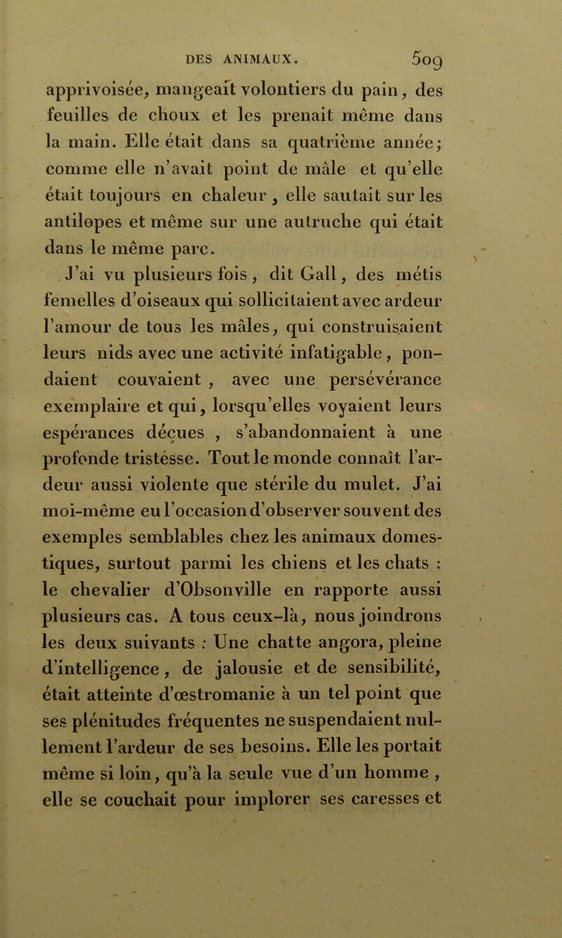 apprivoisée, mangeait volontiers du pain, des feuilles de choux et les prenait même dans la main. Elle était dans sa quatrième année; comme elle n’avait point de mâle et qu’elle était toujours en chaleur , elle sautait sur les antilopes et même sur une autruche qui était dans le même parc. J’ai vu plusieurs fois , dit Gall, des métis femelles d’oiseaux qui sollicitaient avec ardeur l’amour de tous les mâles, qui construisaient leurs nids avec une activité infatigable , pon- daient couvaient , avec une persévérance exemplaire et qui, lorsqu’elles voyaient leurs espérances déçues , s’abandonnaient à une profonde tristesse. Tout le monde connaît l’ar- deur aussi violente que stérile du mulet. J’ai moi-même eu l’occasion d’observer souvent des exemples semblables chez les animaux domes- tiques, surtout parmi les chiens et les chats : le chevalier d’Ohsonville en rapporte aussi plusieurs cas. A tous ceux-là, nous joindrons les deux suivants : Une chatte angora, pleine d’intelligence, de jalousie et de sensibilité, était atteinte d’œstromanie à un tel point que ses plénitudes fréquentes ne suspendaient nul- lement l’ardeur de ses besoins. Elle les portait même si loin, qu’à la seule vue d’un homme , elle se couchait pour implorer ses caresses et
